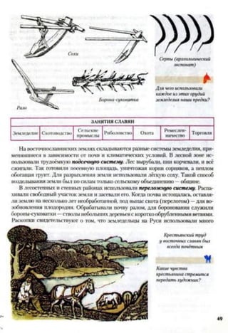 ЗАНЯТИЯ СЛАВЯН
Земледелие Скотоводство Сельские
промыслы Риболовство Охота Ремеслен­
ничество
Торговля
На восточнославянских землях складываются разные системы земледелия, при­
менявшиеся в зависимости от почв и климатических условий. В лесной зоне ис­
пользовали трудоёмкую подсечную систему. Лес вырубали, пни корчевали, и всё
сжигали. Так готовили посевную площадь, уничтожая корни сорняков, а пеплом
обогащая грунт. Для разрыхления земли использовали лёгкую соху. Такой способ
возделывания земли был носилам только сельскому объединению —общине.
В лесостепных и степных районах использовали переложную систему. Распа­
хивали свободный участок земли и засевали его. Когда почва истощалась, оставля­
ли землю на несколько лег необработанной, под выпас скота (перелогом) —для во­
зобновления плодородия. Обрабатывали почву ралом, для боронования служили
бороны-суковатки —стволы небольших деревьевс короткообрубленными ветвями.
Раскопки свидетельствуют о том. что земледельцы на Руси использовали много
Крестьянскийтруд
у восточныхславян был
всегдапочётным
К
Какиечувства
крестьянина стремится
передатьхудожник?
 