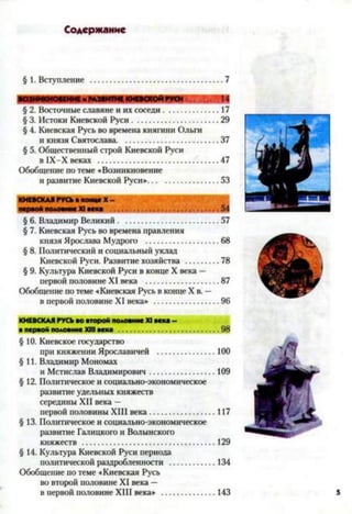 Содержание
§ 1. Вступление 7
§ 2. Восточные славяне и их соседи.......................... 17
§ 3. Истоки Киевской Руси.........................................29
§ 4. Киевская Русь во времена княгини Ольги
и князя Святослава............................................... 37
§ 5. Общественный строй Киевской Руси
в 1Х-Х веках ........................................................47
Обобщение по теме «Возникновение
и развитие Киевской Руси».................................53
КИЕВСКАЯ РУСЬ в конце X-
§ 6. Владимир Великий...............................................57
§ 7. Киевская Русь во времена правления
князя Ярослава Мудрого ..................................68
§ 8. Политический и социальный уклад
Киевской Руси. Развитие хозяйства ................78
§ 9. Культура Киевской Руси в конце X века —
первой половине XI века ..................................87
Обобщение по теме «Киевская Русь в конце X в. —
в первой половине XI века» .............................. 96
КИЕВСКАЯ РУСЬ во второй половине XI века -
в первой половине XIII века ............................................. 98
§ 10. Киевское государство
при княжении Ярославичей ........................... 100
§11. Владимир Мономах
и Мстислав Владимирович...............................109
§ 12. Политическое и социально-экономическое
развитие удельных княжеств
середины XII века —
первой половины XIII века...............................117
§ 13. Политическое и социально-экономическое
развитие Галицкого и Волынского
княжеств ..............................................................129
§ 14. Культура Киевской Руси периода
политической раздробленности ......................134
Обобщение по теме «Киевская Русь
во второй половине XI века —
в первой половине XIII века» ......................... 143 5
 