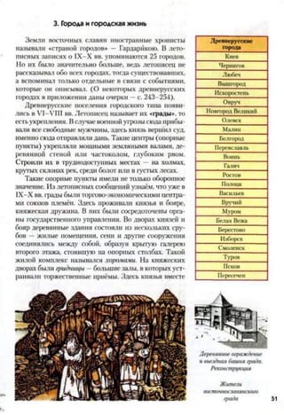 3. Города и городская жизнь
Земли восточных славян иностранные хронисты
называли «страной городов» — Гардарйкою. В лето­
писных записях о 1Х-Х вв. упоминаются 25 городов.
Но их было значительно больше, ведь летописец не
рассказывал обо всех городах, тогда существовавших,
а вспоминал только отдельные в связи с событиями,
которые он описывал. (О некоторых древнерусских
городах в приложении даны очерки —с. 243-254).
Древнерусские поселения городского типа появи­
лись в У1-УШ вв. Летописец называет их «грады», то
есть укрепления. Вслучае военной угрозы сюда прибы­
вали все свободные мужчины, здесь князь вершил суд,
именно сюда отправляли дань. Такие центры (опорные
пункты) укрепляли мощными земляными валами, де­
ревянной стеной или частоколом, глубоким рвом.
Строили их в труднодоступных местах —на холмах,
крутых склонах рек, среди болот или в густых лесах.
Такие опорные пункты имели не только оборонное
значение. Из летописных сообщений узнаём, что уже в
1Х-Х вв. грады были торгово-экономическими центра­
ми союзов племён. Здесь проживали князья и бояре,
княжеская дружина. В них были сосредоточены орга­
ны государственного управления. Во дворах князей и
бояр деревянные здания состояли из нескольких сру­
бов - жилые помещения, сени и другие сооружения
соединялись между собой, образуя крытую галерею
второго этажа, стоявшую на опорных столбах. Такой
жилой комплекс назывался хоромами. На княжеских
дворах были гридницы - большие залы, в которых уст­
раивали торжественные приёмы. Здесь князья вместе
Древнерусские
города______
Киев
Чернигов
Любеч_____
Вышгород
Искоростень
Овруч
Новгород Великий
Олевск
Малин
Белгород
Переяславль
Воинь
Галич_____
Ростов
Полоцк
Васильев
Вручий
Муром
Белая Вежа
Берестово
Изборск
Смоленск
Туров
Псков
Пересечен
 