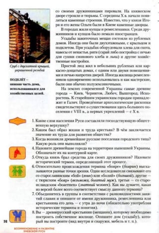 Срубсдвускатнойкрышей,
украшеннойрезьбой
ПОДКЛЁТ-
нижняя частьдома,
использовавшаясядля
хозяйственных целей.
со своими дружинниками пировали. На княжеском
дворе строили и тюрьмы. С середины X в. начали появ­
ляться каменные строения. Известно, что у князя Иго­
ря и его жены Ольги были в Киеве каменные дворцы.
В городах жили купцы и ремесленники. Среди дру­
жинников и купцов было немало иностранцев.
Усадьбы зажиточных мещан состояли из рубленых
домов. Иногда они были двухэтажными, с крыльцом и
подклетом. При усадьбах оборудовали хлева для скота,
навесы от ненастья, риги (сарай либо постройка с печью
для сушки снопового хлеба и льна) и другие хозяйс­
твенные постройки.
Простой люд жил в небольших рубленых или кар­
касно-дощатых домах, с одним или двумя помещения­
ми ипечью напротивдверей. Иногда жилища ремеслен­
ников одновременно использовались и как мастерские,
были они обычно полуземляночнымн.
На землях современной Украины самые древние
города — Киев, Чернигов, Любеч, Вышгород, Иско-
ростень. К старейшим украинским городам принадле­
жит и Галич. Проведённые археологические раскопки
свидетельствуют о существовании здесь большого по­
селения с VIII в., а первых укреплений —с X в.
1. Какие слои населения Руси составляли господствующую общест­
венную верхушку?
2. Каким был образ жизни и труда крестьян? В чём заключается
значение их труда для развития общества?
3. Когда возникли древнейшие русские поселения городского типа?
Какую роль они выполняли?
4. Назовите древнейшие города на территории нынешней Украины.
Обозначьте их на контурной карте.
5. Откуда князь брал средства для своих дружинников? Назовите
исторический термин, определяющий этот процесс.
6. Относительно происхождения термина «бояре» (боярин) выска­
зываются разные точки зрения. Одни исследователи связывают его
со старославянским «бой» (воин) или «болий» (большой), другие —
с тюркским «бояр» (вельможа, богатый муж), третьи —со старо-
исландским «Ьоаегшеп» (знатный человек). Как вы думаете, какая
из версий более всего соответствует смыслу данного термина?
7. Объединитесь в группы в соответствии с разновидностями заня­
тий славян и опишите от имени дружинника, ремесленника или
крестьянина его день —с утра до ночи (обязательно употребляя
исторические термины и понятия).
8. Вы —древнерусский крестьянин (мещанин), которому необходимо
построить собственное жилище. Опишите дом (усадьбу), кото­
рый вы построите (вид внутри и снаружи, мебель и т. п.).
ВОЗНИКНОВЕНИЕ И РАЗВИТИЕ
КИЕВСКОЙ РУСИ
 
