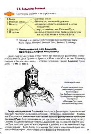 § 6. Владимир Великий
Соотнесите понятия и их определения.
1. Бояре войско князя;
2. Великий князь'. 6) командир княжеской дружины:
3. Воевода— " в) правитель области, входившей в состав
государства;
4. Дружина Г ) верхушка общества в Киевской Руси;
5. Посадник д) лицо, в руках которого была сосредоточена
вся полнота власти в Киевской Руси.
2. Образуйте из данных собственных имён логические пары:
Киев, Овруч, Новгород Великий, Олег, Ярополк, Владимир.
1. Начало правления князя Владимира.
Территориальный рост Киевской Руси
После смерти Святослава между тремя его сыновьями разгорелась междо­
усобная борьба. Двое братьев —Ярополк и Олег - погибли, ей стал Владимир
княжить в Киеве единолично*. - отметил летописец. Правил Владимир Русью
долго —с 980 по 1015 г.
ВладимирВеликий
Справлениемэтогокнязя
связанпериодрасцвета
КиевскойРуси.
ПриВладимир окончательно
сформироваласьтерритория
государства
и Киевская Русь стаю
христианскойдержавой
Во времена правления Владимира, которого в фольклорных произведениях
называли Красным Солнышком, историки —Великим, а священники —Святым
или Крестителем, завершился длительный процесс формирования территории
Киевской Руси. Для этого князю не раз приходилось применять военную силу.
Сначала Владимир одержал убедительную победу над поляками и вернул в сос­
тав Руси западные русские земли хорватов и дулебов, а также захваченные чер-
венские города —Белз, Холм, Перемышль. Здесь он основал новый город, наз­
вав его Владимиром (в настоящее время Владимир-Волынский). 57
 