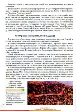 Впоследствии была восстановлена власть Киева над княжествами радимичей
и вятичей.
Киевская Русь при Владимире превратилась в одно из крупнейших европей­
ских государств. Её границы простирались от Карпат до Волги, от Балтийского
до Чёрного и Азовского морей.
Владимир Великий совершал военные походы против соседних племён и на­
родов с целью расширения и укрепления границ своего государства. Он воевал
на западе с литовским племенем ятвягов, а на востоке —с волжскими булгара­
ми. Спокойствие и мир на западных и восточных границах Руси способствовали
её превращению в торговое государство, где пересекались сухопутные и водные
торговые пути из Средней Азии и Кавказа к Северной Европе. Через Киев про­
ходило ответвление Великого Шёлкового пути. Киев постепенно приобрёл сла­
ву одного из крупнейших центров торговли в Восточной Европе.
2. Внутренняя и внешняя политика Владимира
Владимир провёл государственную реформу управления землями. Вождей и
князей племенных княжений он заменил своими наследниками.
Владимир отправил сыновей (а их было двенадцать) в разные города Киев­
ской Руси. «Повесть временных лет» сообщает: «Посадил Вышеслава в Новго­
роде, Изяслава в Полоцке, Святополка в Турове, а Ярослава в Ростове, а Глеба в
Муроме, Святослава в Древлянской земле, Всеволода во Владимире. Мстислава
в Тмутаракани».
Таким образом, была окончательно сломлена самостоятельность местной пле­
менной верхушки. С того времени —конца 80-х гг. X в. —Киевская Русь стано­
вится действительно централизованным государством. Великому князю Киев­
скому подчинялись наместники (сыновья и старшие дружинники), которые
сидели в крупнейших городах государства, собирали дань, управляли и вершили
правосудие от его имени. Им служили правительственные чиновники в волостях.
Владимир укрепил границы государства. Ведь печенеги почти каждый год со­
вершали набеги на переяславские и южные киевские земли, иногда доходили
даже до Киева. Они грабили города и поселения, убивали и забирали в плен
мужчин, женщин и детей, уничтожали хозяйство. Для защиты южных земель
Киевской Руси от воинственных печенегов Владимир приказал построить це­
лую систему укреплений вдоль рек Трубеж, Сула, Стугна и др.
ГородВладимира.
Фрагментмакета
«ДревнийКиев».
ХудожницаД. Мазюкевич
«
Внимательнорассмотрите
рисунок. Составьте
маршрутэкскурсии
пого/юду Владимира,
а такжеопишите наиболее
выдающиесяпамятники
58 истории
КИЕВСКАЯ ГУСЬ
■конце Xа. - • первойполовине XI в.
 