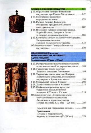 § 15. Образование Галицко-Волынского
государства при Романе Мстиславиче ...........147
§ 16. Монгольское нашествие
на украинские земли..........................................153
§ 17. Расцвет Галицко-Волынского
государства при Даниле Галицком
и его преемниках ...............................................162
§ 18. Последние галицко-волынские князья.
Борьба Польши, Венгрии и Литвы
за галнцко-волынское наследие ......................168
§ 19. Культура Галицко-Волынского государства.
Историческое значение
Галицко-Волынского государства ..................173
Обобщение по теме «Галицко-Волынское
государство» ..................................................... 179
УКРАИНСКИЕ ЗЕМЛИ и составе
ВЕЛИКОГО КНЯЖЕСТВАЛИТОВСКОГО
и других государств
(вторая половина XIVвека - XVвек) ....................................180
§ 20. Распространение власти польского короля
и литовских князей на украинские земли ... 183
§ 21. Украинские земли в составе
Великого княжества Литовского ...................188
§ 22. Украинские земли в составе Венгрии,
Молдовского княжества, Московского
государства и Крымского ханата ...................194
§ 23. Социальный уклад в Украине ........................205
§ 24. Хозяйственная жизнь в Украине .................. 211
§ 25. Особенности развития культуры
украинских земель во второй
половине XIV века —XV века ......................218
Обобщение по теме «Украинские земли
в составе Великого княжества
Литовского и других государств
(вторая половина XIV века - XV век)»....... 227
Перед тем, как отправиться дальше................228
Приложения
История и современность.
Украина в средние века (У-ХУ вв.) .............229
 