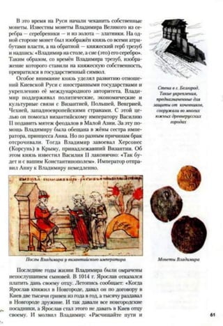 В это время на Руси начали чеканить собственные
монеты. Известны монеты Владимира Великого из се­
ребра —серебреники —и из золота - златники. На од­
ной стороне монет был изображён князь со всеми атри­
бутами власти, а на обратной —княжеский герб трезуб
и надпись: «Владимир настоле, а сие (это) егосеребро*.
Таким образом, со времён Владимира трезуб, изобра­
жение которого ставили на княжескую собственность,
превратился в государственный символ.
Особое внимание князь уделял развитию отноше­
ний Киевской Руси с иностранными государствами и
укреплению её международного авторитета. Влади­
мир поддерживал политические, экономические и
культурные связи с Византией, Польшей, Венгрией,
Чехией, западноевропейскими странами. С этой це­
лью он помогал византийскому императору Василию
II подавить мятеж феодалов в Малой Азии. За эту по­
мощь Владимиру была обещана в жёны сестра импе­
ратора. принцесса Анна. Но по разным причинам брак
отсрочивали. Тогда Владимир завоевал Херсонес
(Корсунь) в Крыму, принадлежавший Византии. Об
этом князь известил Василия II лаконично: «Так бу­
дет и с вашим Константинополем*. Император отпра­
вил Анну к Владимиру немедленно.
ПослыВлади.чи/>ау византийскогоимператора
Последние годы жизни Владимира были омрачены
непослушанием сыновей. В 1014 г. Ярослав отказался
платить дань своему отцу. Летопись сообщает: «Когда
Ярослав княжил в Новгороде, давал он по договору в
Киев две тысячи гривен из года в год, а тысячу раздавал
в Новгороде дружине. И так давали все новгородские
посадники, а Ярослав стал этого не давать в Киев отцу
своему. И молвил Владимир: «Расчищайте пути и
Стенавг. Белгород.
Такиеукрепления,
предназначенныедля
защитыот кочевников,
сооружаливомногих
южныхдревнерусских
городах
МонетыВладимира
 