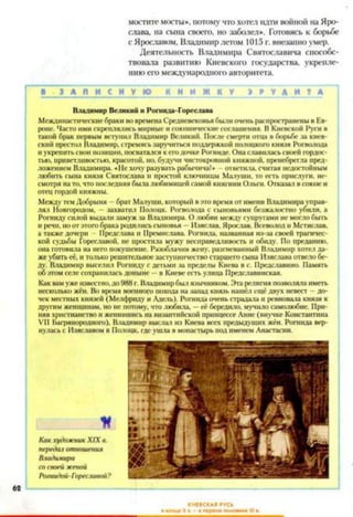 мостите мосты*, потому что хотел идти войной на Яро­
слава, на сына своего, но заболел*. Готовясь к борьбе
с Ярославом, Владимир летом 1015 г. внезапно умер.
Деятельность Владимира Святославича способс­
твовала развитию Киевского государства, укрепле­
нию его международною авторитета.
■ З А П И С Н У Ю К Н И Ж К У I М Д И И
Владимир Великий и Рошида-Гореслава
Междинастическиебраки вовременаСредневековьябылиоченьраспространенывЕв­
ропе. Часто имискреплялисьмирные исоюзническиесоглашения. ВКиевской Руси в
такой брак первым вступил Владимир Великий. После смерти отца в борьбе за киев­
ский престол Владимир,стремясьзаручиться поддержкойполоцкого князя Рогволода
иукрепитьсвоипозиции, посватался кегодочке Рогниде. Онаславиласьсвоейгордос­
тью, приветливостью, красотой, но, будучи чистокровной княжной, пренебрегла пред­
ложением Владимира. «Нехочу разуватьрабычича!» ответила, считая недостойным
любить сына князя Святослава и простой ключницы Малуши, то есть прислуги, не­
смотря нато,что последняябылалюбимицейсамой княгини Ольги. Отказал всоюзеи
отец гордой княжны.
МеждутемДобрыня —брат Малуши,который вэто времяот имени Владимирауправ­
лял Новгородом, —захватил Полоцк. Рогволода с сыновьями безжалостно убили, а
Рогнидусилой выдали замужза Владимира. Олюбви между супругамине моглобыть
и речи, ноотэтогобракародилисьсыновья —Изяслав, Ярослав. Всеволоди Мстислав,
а также дочери Предслава и Премнслава. Рогнида. названная из-за своей трагичес­
кой судьбы Гореславой, не простила мужу несправедливость и обиду. По преданию,
она готовила на негопокушение. Разоблачив жену, разгневанный Владимир хотелда­
жеубитьеё, итолькорешительноезаступничествостаршегосына Изяслава отвелобе­
ду. Владимир выселил Рогниду с детьми за пределы Киева в с. Предславино. Память
обэтомселесохраниласьдоныне —в Киевеесть улица Предславинская.
Каквамужеизвестно,до988г.Владимирбылязычником. Этарелигияпозволяла иметь
несколько жён. Во время военногопохода назапад князь нашёлещёдвух невест —до­
чек местныхкнязей (Мелфрилу и Адель). Рогнидаоченьстрадала и ревновала князя к
другимженщинам, но не потому, чтолюбила, —её бередило, мучило самолюбие. При­
няв христианствои женившись навизантийской принцессе Анне (внучке Константина
VII Багрянородного), Владимир выслал из Киева всех предыдущих жён. Рогнида вер­
нуласьс Изяславом в Полоцк, гдеушла вмонастырь подименемАнастасии.
К
КакхудожникXIXв.
передачотношения
Владимира
сосвоейженой
Рогнидой-Гореславой?
КИЕВСКАЯ ЯУСЬ
62
 