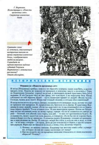 Г.Якутович.
Иллюстрация к «Повести
временныхлет*.
Свержениеязыческих
богов
*
Сравнитеслова
излетописи, описывающей
настроения киевлянво
время сверженияязыческие
богов,с изображением
людей нарисунке.
Совпадаетли
художественноевидение
событийГеоргием
Якутовичемслетописным
рассказом?
Ответобоснуйте.
И С Т О Е И Ч І С К И І и с т о ч н и к и
Отрывок из «Повести временных лет»
И когда [Владимир] прибыл, повелел он сбросить кумиров, одних изрубить, а других
предать огню. Перуна же повелел он привязать к конскому хвосту и волочить с Горы
по Боричевому [подъёму, узвозу) на ручай, и двенадцать мужей приставил бить (его)
палками. И это [делали ему| не яко древу, что чувствует, а на поругание беса. Когда
соблазнял он симобразомлюдей пусть возмездие примет от людей! «Великты еси,
Господи, чудныделатвои!» Вчера еще чтимыйлюдьми, а сегодня обесславленный!
ИкогдаволоклиегопоручьюкДнепру,оплакивалиегоневерныелюди, потомучтоещё
не приняли они крещения. И, приволочив его, бросили его вДнепр. И приставил Вла­
димир [к немулюдей],сказав: «Если гдепристанетон, то выотпихивайтеегоотберега,
пока пороги пройдёт.Тогдаоставьте его». Иони выполнили приказ. Потом же Влади­
мир послал посланцевсвоих но всему городу, говоря: «Если не появится ктозавтра на
реке —богатый, или убогий, или старец, или раб, томне тот щютивником будет». И,
услышавэто,людис радостьюшли, радуясь, иговорили: «Еслиоысиенехорошобыло,
князьибояресегобынеприняли». Лназавтра вышел Владимирс попамицссарицыны-
ми и корсунскими наДнепр. И сошлось людей без счёта, и влезли они в воду, и стоя­
ли - тепо шею,а вторые —погрудь.Дети же |неотходили]отберега, адругие младен­
цевдержали. Взрослые жебродили [в воде],а ионы,стоя, молитвытворили.
1. Почему, по вашему мнению, Владимир так жестоко повёл себя с кумира­
ми. которых онсамжеславил нескольколет назад?
2. Как выдумаете,всели крещёные киевлянеотказалисьотсвоихязыческих
оберегов? Почему?
64
 
