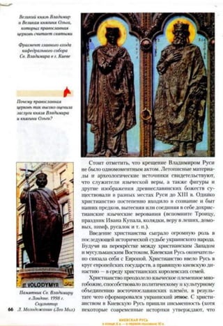Великий князь Владимир
и Великая княгиня Ольга,
которых православная
церковь считает святыми
Фрагмент главного входа
кафедрального собора
Св. Владимира в г. Киеве
*
Почему православная
церковь так высоко оценила
заслуги князя Владимира
и княгини Ольги?
Памятник Св. Владимиру
в Лондоне. 1998г.
Скульптор
66 Л. Молодожанин (Лео Мол)
Стоит отмстить, что крещение Владимиром Руси
не было одномоментным актом. Летописные материа­
лы и археологические источники свидетельствуют,
что служители языческой веры, а также фигуры и
другие изображения древнеславянских божеств су­
ществовали в разных местах Руси до XIII в. Однако
христианство постепенно входило в сознание и быт
наших предков, вытесняя или соединяя в себе дохрис­
тианские языческие верования (вспомните Троицу,
праздник Ивана Купала, колядки, веру в леших, домо­
вых, нимф, русалок и т. и.).
Введение христианства сыграло огромную роль в
последующей исторической судьбе украинского народа.
Будучи на перекрёстке между христианским Западом
и мусульманским Востоком, Киевская Русьокончатель­
но связала себя с Европой. Христианство ввело Русь в
круг европейских государств, а правящую киевскую ди­
настию —в среду христианских королевских семей.
Христианство преодолелоязыческое племенноемно­
гобожие, способствовало политическому и культурному
объединению восточнославянских племён, в резуль­
тате чего сформировался украинский этнос. С христи­
анством в Киевскую Русь пришли письменность (хотя
некоторые современные историки утверждают, что
 