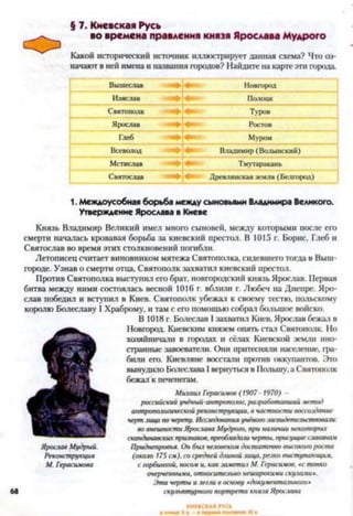 § 7. Киевская Русь
во времена правления князя Ярослава Мудрого
Какой исторический источник иллюстрирует данная схема? Что оз­
начают в ней имена и названия городов? Найдите на карте эти города.
Вышеслав Новгород
Изяслав Полоцк
Святополк Туров
Ярослав Ростов
Глеб Муром
Всеволод Владимир (Волынский)
Мстислав Тмутаракань
Святослав Древлянская земля (Белгород)
1. Междоусобная борьба между сыновьями Владимира Великого.
Утверждение Ярослава в Киеве
68
Князь Владимир Великий имел много сыновей, между которыми после его
смерти началась кровавая борьба за киевский престол. В 1015 г. Борис, Глеб и
Святослав во время этих столкновений погибли.
Летописец считает виновником мятежа Святополка, сидевшего тогда в Выш-
городе. Узнав о смерти отца, Святополк захватил киевский престол.
Против Святополка выступил его брат, новгородский князь Ярослав. Первая
битва между ними состоялась весной 1016 г. вблизи г. Любеч на Днепре. Яро­
слав победил и вступил в Киев. Святополк убежал к своему тестю, польскому
королю Болеславу I Храброму, и там с его помощью собрал большое войско.
В 1018 г. Болеслав I захватил Киев. Ярослав бежал в
Новгород. Киевским князем опять стал Святополк. Но
хозяйничали в городах и сёлах Киевской земли ино­
странные завоеватели. Они притесняли население, гра­
били его. Киевляне восстали против оккупантов. Это
вынудило Болеслава I вернуться в Польшу, а Святополк
бежал к печенегам.
Михаил Герасимов (1907 1970) -
российский учёный-антропаюг, разработавший метод
антропологической реконструкции, в частности воссоздание
черт лица по черепу. Исследования учёного .шсвидетельствовали:
во внешности Ярослава Мудрого, при наличии некоторых
скандинавских притоков, преоб.ии)али черты, присущие славянам
Приднепровья. Он бы.1человеком достаточно высокого роста
(около 175 см), со средней длиной лица, резко выступающим,
с горбинкой, носам и, как заметиi М. Герасимов, «с тонко
очерченными, относительно неширокими скулами*.
Эти черты и легли в основу «документального»
скульптурного портрета князя Ярослава
Ярослав Мудрый.
Реконструкция
М. Герасимова
 