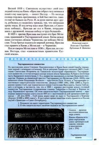 Весной 1019 г. Святополк осуществил свой пос­
ледний поход на Киев. «Ярослав собрал силу воинов и
пошёл ему навстречу, —пишет Нестор. —На восходе
солнца сошлись противники, и бой был жесток, тако­
го ещё не бывало на Руси. И, за руки хватая друг дру­
га, рубились и сходились трижды, так, что низинами
кровь текла. И под вечер взял верх Ярослав, а Свято­
полк побежал... Ярослав же сел в Киеве, потрудив­
шись с дружиной, показав победу и труд большой«*.
В 1023 г. против Ярослава выступил его брат Мсти­
слав, правивший в Тмутараканской земле. Битва между
ними состоялась вблизи Чернигова, где победил Мсти­
слав. Тогда братья подписали мирный договор. Ярослав
стал править в Киеве, а Мстислав —в Чернигове.
После смерти Мстислава в 1036 г., Ярослав, по сло­
вам Нестора, стал «самовластным правителем Рус­
ской земли».
Польський король
Болеслав І Хоробрий.
Художник Я. Матейко
И С Т О Р И Ч Е С К И ! И С Т О Ч Н И К И
Тмутараканекое княжество
На протяжении веков Северное*12Причерноморье и Крым были зоной борьбы украин­
ских князей с кочевыми племенами. После разгрома Хазарского каганата (965 г.) вой­
сками Святослава Игоревича на Таманском полуострове образовалось Тмутаракан-
ское княжество, в состав которот вскоре вошли земли Приазовья, Кубани и восточная
часть Крымского полуострова. С X в. княжество находилось в составе Киевского госу­
дарства. Первым на княжеский престол Тмутаракани сел Мстислав (1010-1023), сын
киевского князя Владимира Великого —крестителя Руси. Кстати, в Тмутаракани су­
ществовало самостоятельное епископство. Дважды (1060-1064, 1066-1069) в Тмута­
ракани правил Глеб, сын черниговского князя Святослава Ярославича. Князь Глеб во­
шёл в историю, в частности, тем, что в 1068 г. измерил расстояние между столицей
княжества Тмутараканью (современная станица Таманская в России) и Керчью по
льду Керченского пролива. Об этом свидетельствует Тмутараканский камень мра­
морная прямоугольная плита (около 850 кг) с высеченной на ней древнерусской над­
писью — «В лето 6576 ... Глеб князь мерял море по льду от Тмутаракани к Корчеву
(Керчи) 10 000 и 4000 сажен1». В настоящее время памятная плита хранится в России
(музей «Эрмитаж» в Санкт-Петербурге).
1. Покажите на карте территорию Тмутараканского княжества.
2. О чём свидетельствует наличие надписи на Тмутараканском камне?
1Сажень —древняя
восточнославянская
мера длины.
Каким образом исто­
рики определили
длину древнерусской
сажени, описано
в приложении
(см. с. 254)
Тмутараканский
камень
 