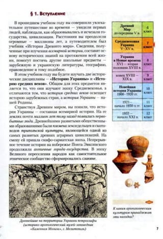 § 1. Вступление
В прошедшем учебном году вы совершили увлека­
тельное путешествие во времени —увидели первых
людей, наблюдали, как образовывались и исчезали го­
сударства, цивилизации. Расстояния вы преодолели
огромные — миллионы лет, а путеводителем был
учебник «История Древнего мира». Сведения, полу­
ченные при изучении всемирной истории, составят ос­
нову исторических знаний на протяжении всей жиз­
ни, помогут постичь другие школьные предметы —
зарубежную и украинскую литературы, географию,
правоведение и тому подобное.
В этом учебном году вы будете изучать две истори­
ческие дисциплины —«Историю Украины» и «Исто­
рию средних веков». Общим для этих предметов яв­
ляется то, что они изучают эпоху Средневековья, а
отличаются тем, что история средних веков освещает
историю зарубежных стран, а история Украины —на­
шей Родины.
Странствуя Древним миром, вы поняли, что исто­
рия Украины —составная всемирной истории. На ее
землях почти миллион лет тому назад появились перво­
бытныелюди. Древнейшими развитыми общественны­
ми образованиями были племена земледельцев и ското­
водов трипольской культуры, являющейся одной из
самых развитых древних аграрных цивилизаций. На
смену ей пришла скифо-сарматская эпоха. Непрерыв­
ное течение истории на побережье Понта Эвксинского
продолжили античные города-государства. В эпоху
Великого переселения народов как самостоятельное
этническое сообщество сформировались славяне.
Древнейшие на территории Украины петроглифы
(историко-археологический музей-заповедник
«Каменная Могила», г. Мелитополь)
Древний
Мир
до середины V в.
6
класс
Средневековая
Украина
У - Х У в.
7к л а с с
Украина
в Новые времена
XVI —вторая
половина XVIII в.
8
класс
конец XVIII -
XIX в.
9
класс
Новейшая
история Украины
1900 1920 гг.
10
класс
1921-
начало 1950-х гг.
11
класс
1953 —
начало XXI в.
12
класс
О
К каким археологическим
культурам принадлежат
эти находки?
 