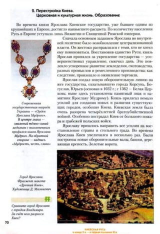 2. Перестройка Киева.
Церковная и культурная жизнь. Образование
Во времена князя Ярослава Киевское государство, уже бывшее одним из
крупнейших в Европе, достигло наивысшего расцвета. По количеству населения
Русь в Европе уступала лишь Византии и Священной Римской империи.
Сначала основным заданием Ярослава во внутрен­
ней политике было возобновление централизованной
власти. Он жестоко расправлялся с теми, кто не хотел
ему повиноваться. Восстановив единство Руси, князь
Ярослав принялся за укрепление государства —усо­
вершенствовал управление, смягчил дань. Это пов­
лекло ускоренное развитие земледелия, скотоводства,
разных промыслов и ремесленного производства; как
следствие, произошло и оживление торговли.
Ярослав создал новую оборонительную линию на
юге государства, охватывавшую города Корсунь, Бо-
гуслав, Юрьев (основан в 1032 г.; с 1362 —Белая Цер­
ковь; ныне здесь установлены памятный знак и па­
мятник Ярославу Мудрому). Князь прилагал немало
усилий для создания новых и развития существую­
щих городов, особенно Киева. Киевская земля была
очень разорена четырёхлетней братоубийственной
войной. Особенно пострадал Киев от большого пожа­
ра и грабежей польских войск.
Ярославу пришлось направить все усилия на вос­
становление страны и стольного града. Во времена
Ярослава Киев увеличился в несколько раз. Были
построены новые оборонительные валы, башни, дере­
вянная крепость, Золотые ворота.
Современная
госуда/юпвенная награда
Украины — «Орден
Ярослава Мудрого*.
В центре знака —
ямалевый тёмно-синий
медальон с позолоченный
профилем князя Ярослава
Мудрого. На обратной
стороне —надпись
«Мудрость, честь, слава *
Город Ярослава.
Фрагмент макета
*Древний Киев».
Художница Д. Мазюкевич
«
Сравните город Ярослава
с городом Владичира.
За счёт чего разросся
Киев?
70
 