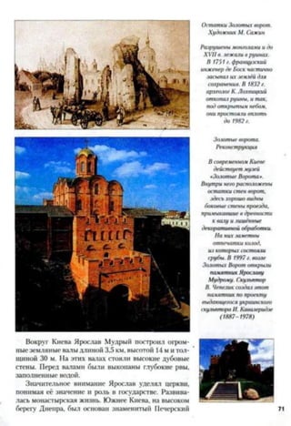 Остатки Золотых ворот.
Художник М. Сажин
Разрушены монголами и до
XVII в. лежали в руинах.
В 1751 г. французский
инженер де Боек частично
засыпал их землёй для
сохранения. В 1832 г.
археолог К. Лохвицкий
откопал руины, и так,
под открытым небом,
они простоят вплоть
до 1982 г.
Золотые ворота.
Реконструкция
В современном Киеве
действует музей
«Золотые Ворота».
Внутри него расположены
остатки стен ворот,
здесьхорошо видны
боковые стены проезда,
примыкавшие в древности
к валу и лишённые
декоративной обработки.
На них зачетны
отпечатки каюд,
из которых состояли
срубы. В 1997 г. возле
Заютых Ворот открыли
памятник Ярославу
Мудрому. Скульптор
В. Чепелик создал этот
памятник по проекту
выдающегося украинского
скульптора И. Кавачеридэе
(1887-1978)
Вокруг Киева Ярослав Мудрый построил огром­
ные земляные валы длиной 3,5 км, высотой 14 м и тол­
щиной 30 м. На этих валах стояли высокие дубовые
стены. Перед валами были выкопаны глубокие рвы,
заполненные водой.
Значительное внимание Ярослав уделял церкви,
понимая её значение и роль в государстве. Развива­
лась монастырская жизнь. Южнее Киева, на высоком
берегу Днепра, был основан знаменитый Печерский
 