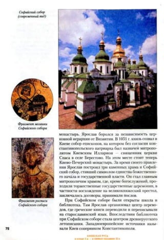 72
монастырь. Ярослав боролся за независимость цер­
ковной иерархии от Византии. В 1051 г. князь созвал в
Киеве собор епископов, на котором без согласия кон­
стантинопольского патриарха был назначен митропо­
литом Киевским Илларион — священник церкви
Спаса в селе Берестово. На этом месте стоит теперь
Киево-Печерский монастырь. За время своего правле­
ния Ярослав построил три каменных храма и Софий­
ский собор, ставший символом единства божественно­
го начала и государственной власти. Он стал главным
митрополичим храмом, где, кроме богослужений, про­
ходили торжественные государственные церемонии, в
частности восхождение на великокняжеский престол,
заключались договоры, принимали послов.
При Софийском соборе были открыты школа и
библиотека. Там Ярослав организовал центр перево­
дов, где греческие книги переводили и переписывали
на старославянский язык. Впоследствии библиотека
при Софийском соборе стала центром древнерусского
летописания. Западноевропейские источники назы­
вали Киев соперником Константинополя.
 