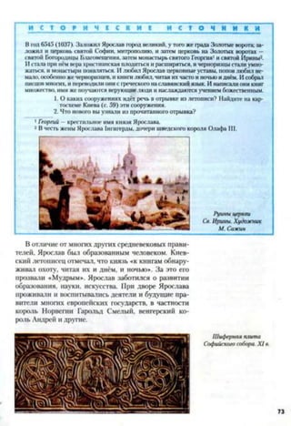 И С Т О Р И И С С К И Е и с т о ч н и к и
В год 6545 (1037). Заложил Ярослав город великий, у того же града Золотые ворота; за­
ложил и церковь святой Софии, митрополию, и затем церковь на Золотых воротах —
святой Богородицы Благовещения, затем монастырь святого Георгия1и святой Ирины2.
И стала при нём вера христианская плодиться и расширяться, и черноризцы стали умно­
жаться. и монастыри появляться. И любил Ярослав церковные уставы, попов любил не­
мало, особенно же черноризцев, и книги любил, читая их часто и ночью и днём. И собрал
писцов мноі-их, и переводили они с греческого на славянский язык. И написали они книг
множество, ими же поучаются верующие люди и наслаждаются учением божественным.
1. О каких сооружениях идёт речь в отрывке из летописи? Найдите на кар­
тосхеме Киева (с. 59) эти сооружения.
2. Что нового вы узнали из прочитанного отрывка?
1Георгий —крестильное имя князя Ярослава.
2 В честь жены Ярослава 1нгигерды, дочери шведского короля Олафа III.
Руины церкви
Св. Ирины. Художник
М. Сажин
В отличие от многих других средневековых прави­
телей. Ярослав был образованным человеком. Киев­
ский летописец отмечал, что князь «к книгам обнару­
живал охоту, читая их и днём, и ночью». За это его
прозвали «Мудрым». Ярослав заботился о развитии
образования, науки, искусства. При дворе Ярослава
проживали и воспитывались деятели и будущие пра­
вители многих европейских государств, в частности
король Норвегии Гарольд Смелый, венгерский ко­
роль Андрей и другие.
Шиферная плита
Софийского собора. X I в.
73
 