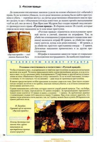 3. «Русская правда*
До появления письменных законов судили на основе обычного (от «обычай»)
нрава. Если человека убивали, то его родственники должны были найти преступ­
ника и убить —«кровная месть»; за увечье родственники обиженного имели пра­
во сделать то же с обидчиком (отсюда известное до наших времён высказывание
«зуб за зуб, око за око»). При Ярославе Мудром был создан первый свод писано­
го древнерусского права «Русская правда». В сборник вошло 18 статей, которые
определяли меру наказания за те или иные проступки.
«Русская правда» ограничила использование кров­
ной мести и увечий, заменяя их штрафами. Так, за
убийство огнищанина (управляющего княжеским име­
нием) налагался штраф 80 гривен, за убийство город­
ского жителя, купца или ремесленника —40 гривен, а
за убийство простого крестьянина-смерда —5 гривен.
Денежные наказания применялись и за другие пре­
ступления.
Штрафы и наказания зависели также от социально­
го положения пострадавшего. За наиболее серьёзные —
1 З А П И С Н У Ю К Н И Ж К У Э Р У Д И Т А I
У головная ответственность в соответствии с «Русской правлой»
Чтобы установить вину, подозреваемого в тяжёлом преступлении подвергали испытанию
железом или водой. Человека принуждали взять в руки раскалённое железо, и если оста­
вался ожог, то суд признавал вину подозреваемого. Существовал и другой метод установ­
ления истины: обвиняемогобросали в воду связанного. Если человек выплывал, оставал­
ся живым, то это означало, что он виновен —даже вода не принимала преступника
В законе предусмотрено особое наказание за поджог дома пли тока. Дом такого поджи­
гателя «отдать па поток и на грабёж, взыскав сначала убытки, а за остаток (невзыскан-
ного) князю заточить его».
Сурово наказывались действия, которые наносят ущерб живой природе. Так. «за бобра,
украденного из норы, определяется 12 гривен штрафа». За преднамеренно зарезанного
чужого коня платится 12 гривен в казну, а хозяину — 1гривну. За срубленные деревья
с племенными ульями пчёл вносится в казну 3 гривны. При этом следует заметить, что
гривна тогда ценилась оче»
одного рабочего вола.
И. Билибин.
Суровый суд во в}>емена
«Русской правды*
I '--------- *1
Почему древнерусские
законы так сурово
наказывали за
преступления против
живой природы?
высоко, так. за 1 гривну можно оыло купить 21)саранов или
«Русская правда* —свод
законов Киевской Руси
 