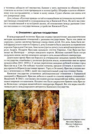 у человека забирали всё имущество, бывшее у него, выгоняли из общины («вы­
ставляли на поток») или превращали в холопа (раба). Штрафы платили обижен­
ному или пострадавшему, а также в казну князя. Судил обычно сам князь или
его доверенные лица.
Для учёных «Русская правда» остаётся важнейшим источником изучения об­
щественных отношений и судопроизводства в Киевской Руси. Из него мы узна­
ём о хозяйственной и культурной жизни, об отношениях между разными слоя­
ми населения и о государственном устройстве Киевской Руси.
4. Отношения с другими государствами
В международной политике Ярослав отдавал предпочтение дипломатическим
методам налаживания отношений с разными государствами. Часто эти связи он
укреплял, удачно заключая брачные союзы своих детей. Его дочь Анна была же­
ной французской) короля Генриха I,дочь Елизавета была замужем за норвежским
королем Гаральдом Смелым, Анастасия (третья дочь) стала женой венгерского ко­
роля Андрея. Недаром Ярослава называли «тестем Европы». Сам Ярослав был
женат на Ингигерде —дочери шведского короля. Жёнами сыновей были сестра
польского князя, внучка немецкого цесаря и дочь византийского императора.
Длительное время Ярослав боролся за утверждение западных границ Киевско­
го государства, отвоёвывай у польских феодалов земли, захваченные ими во время
междоусобиц 1015-1019 гг. С целью укрепления западных рубежей основал город
Ярослав на р. Сян. Он победил чудские племена, предков эстонцев, и заложил го­
род-крепость Юрьев (в настоящее время г.Тарту в Эстонии). Ярослав успешно вое­
вал с печенегами и в 1036 г. нанёс им сокрушительный удар под стенами Киев;!.
Киевское государство установило дипломатические отношения с Германской
империей и Францией. Ярослав добился в какой-то степени мирных отношений с
Византией. В 1043 г. состоялась последняя русско-византийская война закончив­
шаяся мирным соглашением. Позднее оно было закреплено браком сына Яросла­
ва Всеволода с дочерью византийского императора Марией. Все эти меры способс­
твовали росту международного авторитета Киевского государства.
Групповой портрет семьи
Ярослава Муд/юго.
Ф/>еска Софийского
собора. X I в.
 