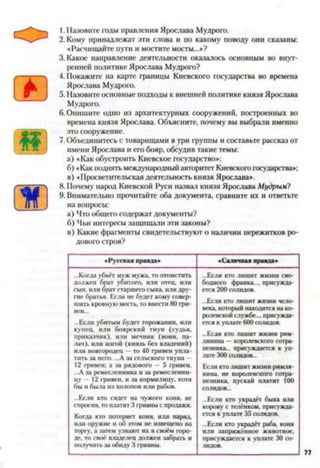 1. Назовите годы правления Ярослава Мудрого.
2. Кому принадлежат эти слова и по какому поводу они сказаны:
«Расчищайте пути и мостите мосты...»?
3. Какое направление деятельности оказалось основным во внут­
ренней политике Ярослава Мудрого?
4. Покажите на карте границы Киевского государства во времена
Ярослава Мудрого.
5. Назовите основные подходы к внешней политике князя Ярослава
Мудрого.
6. Опишите одно из архитектурных сооружений, построенных во
времена князя Ярослава. Объясните, почему вы выбрали именно
это сооружение.
7. Объединитесь с товарищами в три группы и составьте рассказ от
имени Ярослава и его бояр, обсудив такие темы:
а) «Как обустроить Киевское государство»;
б) «Как поднять международный авторитет Киевского государства»;
в) «Просветительская деятельность князя Ярослава».
8. Почему народ Киевской Руси назвал князя Ярослава Мудрым?
9. Внимательно прочитайте оба документа, сравните их и ответьте
на вопросы:
а) Что общего содержат документы?
б) Чьи интересы защищали эти законы?
в) Какие фрагменты свидетельствуют о наличии пережитков ро­
дового строя?
«Русская правда» «Саличная правда»
...Когда убьёт муж мужа, то отомстить
должен брат убитого, или отец, или
сын, или брат старшего сына, или дру­
гие братья. Если не будет кому совер­
шить кровную месть, то внести 80 гри­
вен...
...Если убитым будет горожанин, или
купец, или боярский тиун (судья,
приказчик), или мечник (воин, па-
дач), или изгой (князь без владений)
или новгородец —то 40 гривен упла­
тить за него. ...А за сельского тиуна -
12 гривен: а за рядового — 5 гривен.
...А за ремесленника и за ремесленни­
цу - 12 гривен, и за кормилицу, хотя
бы и была из холопов или рабов.
...Если кто сядет на чужого коня, не
спросив, то платит 3 гривны с продажи.
Когда кто потеряет коня, или наряд,
или оружие и об этом не извещено па
торгу, а затем узнают их в своём горо­
де. то своё владелец должен забрать и
получить за обиду 3 гривны.
...Если кто лишит жизни сво­
бодного франка..., присужда­
ется 200 солидов.
...Если кто лишит жизни чело­
века, который находится на ко­
ролевской службе..., присужда­
ется к уплате 600 солидов.
...Если кто лишит жизни рим­
лянина — королевского сотра­
пезника.. присуждается к уп­
лате 300 солидов...
Если кто лишит жизни римля­
нина. не королевского сотра­
пезника, пускай платит 100
СО.ШДОН...
...Если кто украдёт быка или
корову с телёнком, присужда­
ется к уплате 35 солидов.
...Если кто украдёт раба, коня
или запряжённое животное,
присуждается к уплате 30 со­
лидов.
 