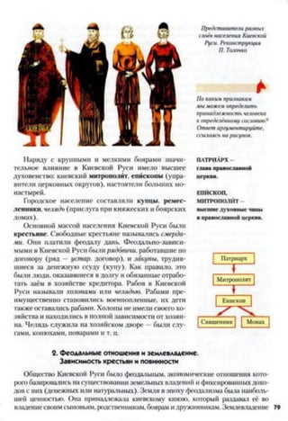 Наряду с крупными и мелкими боярами значи­
тельное влияние в Киевской Руси имело высшее
духовенство: киевский митрополит, епископы (упра­
вители церковных округов), настоятели больших мо­
настырей.
Городское население составляли купцы, ремес­
ленники. челядь (прислуга при княжеских и боярских
домах).
Основной массой населения Киевской Руси были
крестьяне. Свободные крестьяне назывались смерда­
ми. Они платили феодалу дань. Феодально-зависи­
мыми в Киевской Руси были рядовичи, работавшие по
договору (ряд —устар. договор), и закупы, трудив­
шиеся за денежную ссуду (купу). Как правило, это
были люди, оказавшиеся в долгу и обязанные отрабо­
тать заём в хозяйстве кредитора. Рабов в Киевской
Руси называли холопами или челядью. Рабами пре­
имущественно становились военнопленные, их дети
также оставались рабами. Холопы не имели своего хо­
зяйства и находились в полной зависимости от хозяи­
на. Челядь служила на хозяйском дворе —были слу­
гами, конюхами, поварами и т. п.
Представители разных
слоёв населения Киевской
Руси. Реконструкция
П. Толочко
*
По каки.ч признакам
мы можем определить
принадлежность человека
к определённому сословию?
Ответ аргументируйте,
ссылаясь на рисунок.
ПАТРИАРХ -
глава православной
церкви.
ЕПЙСКОП,
МИТРОПОЛИТ -
высш ие духовны е чины
в православной церкви.
| Патриарх |
Митрополит
Г
Епископ
| Священник | | Монах ~|
2. феодальные отношения и землевладение.
Зависимость крестьян и повинности
Общество Киевской Руси было феодальным, экономические отношения кото­
рою базировались на существовании земельных владений и фиксированных дохо­
дов с них (денежных или натуральных). Земля в эпоху феодализма была наиболь­
шей ценностью. Она принадлежала киевскому князю, который раздавал её во
владениесвоим сыновьям, родственникам, боярам идружинникам. Землевладение 79
 