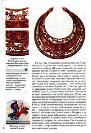 Скифское золото.
Фрагмент пекторали
из кургана Толстая Могила
(Днепропетровская обл.)
«
Как вы думаете, можно ли
составить полное
представление о жизни
скифов, исследуя только
одну находку того
периода —знаменитую
пектораль из Толстой
Могилы? Почему?
/ Т Т - т - г т » ■V I
Фрагмент росписи
8 склепа Деметры
В этом году путешествие продолжается: мы будем
наблюдать за развитием нашей страны, а путеводите­
лем будет учебник «История Украины*, который вы
держите в руках. Учиться по нему, надеемся, будет ин­
тересно и легко, потому что правила не изменились.
Так же, как и в прошлом году, в первую очередь следу­
ет прочитать параграф, имеющий определенное назва­
ние. Содержание параграфа разделено на части, кото­
рые имеют свой номер и название, - это своего рода
остановки во времени. В рассказе о событиях прошло­
го выделены имена исторических лиц, названия мест
событий и даты, а также новые термины, объяснение
которых размещено на полях страницы. Слова или
предложения, имеющие особенноезначение, выделены
курсивом. Прочитав параграф, следует ответить на воп­
росы, выполнить задания, поданные в конце параграфа.
Если вы были внимательными, то непременно это сде­
лаете —в тексте есть все необходимые сведения, а у
вас —незаурядное воображение и способность сопос­
тавлять, анализировать, делать выводы. Вопросы и за­
дания в начале параграфа помогут вспомнить то, что
вам уже известно, и постичь новое. Есть в учебнике и
отрывки из исторических источников. Исследовать их,
представляя себя историком, чрезвычайно интересно
и полезно —это развивает логическое мышление, кото­
рое необходимо в жизни.
 