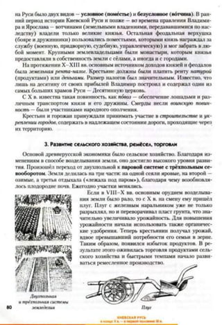 на Руси было двух видов —условное (поместье) и безусловное (вотчина). В ран­
ний период истории Киевской Руси и позже —во времена правления Владими­
ра и Ярослава - вотчинами (земельными владениями, передававшимися по нас­
ледству) владели только великие князья. Остальная феодальная верхушка
(бояре и дружинники) пользовались поместьями, которыми князь награждал за
службу (военную, придворную, судебную, управленческую) и мог забрать в лю­
бой момент. Крупными землевладельцами были монастыри, которым князья
предоставляли в собственность земли с сёлами, а иногда и с городами.
На протяжении Х-ХШ вв. основным источником доходов князей и феодалов
была земельная рента-налог. Крестьяне должны были платить ренту натурой
(продуктами) или деньгами. Размер налогов был значительным. Известно, что
лишь на десятину от своих прибылей Владимир построил и содержал один из
самых больших храмов Руси —Десятинную церковь.
С X в. известна такая повинность, как пбвоз —обеспечение лошадьми и раз­
личным транспортом князя и его дружины. Смерды несли воинскую повин­
ность —были участниками народного ополчения.
Крестьян и горожан принуждали принимать участие в строительстве и ук­
реплении городов, содержать в надлежащем состоянии дороги, проходящие через
их территорию.
3. Развитие сельского хозяйства, ремёсел, торговли
Основой древнерусской экономики было сельское хозяйство. Благодаря из­
менениям в способе возделывания земли, оно достигло высокого уровня разви­
тия. Произошёл переход от двухпольной к паровой системе с трёхпольным се­
вооборотом. Земля делилась на три части: на одной сеяли яровые, на второй -
озимые, а третья отдыхала («лежала под паром»), благодаря чему возобновля­
лось плодородие почв. Ежегодно участки менялись.
Если в УШ -Х вв. основным орудием возделыва­
ния земли было рало, то с X в. на смену ему пришёл
плуг. Плуг с железным наральииком уже не только
разрыхлял, но и переворачивал пласт грунта, что зна­
чительно увеличивало урожайность. Для повышения
урожайности начали использовать также органичес­
кие удобрения. Теперь крестьянин получал урожай,
вдвое превышавший потребности его семьи в зерне.
Таким образом, появился избыток продуктов. В ре­
зультате этого оживилась торговля продуктами сель-
скот хозяйства и быстрыми темпами начало разви­
ваться ремесленное производство.
ш ш с ш
Двухпольная
и трёхпольная системы
земледелия
ІОСКАІ ГУСЬ
 