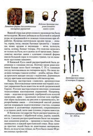 Литейные формы для изготовления ремесленников:
ювелирных украшений замок и ключ
Важной отраслью ремесленного производства была
металлургия. Железо добывали из болотной и озёрной
руды, не нуждавшейся в сложных технологиях при об­
работке. Кузнецы изготовляли орудия труда —лопа­
ты, серпы, косы, гвозди; бытовые предметы —ножни­
цы, ножи; оружие и амуницию — мечи, кольчуги,
щиты, шлемы, боевые топоры. Эти изделия ценились
нетолько на Руси, но и далеко за её пределами. Замыс­
ловатые висячие замки с ключами сложной формы
имели большой спрос в соседних странах, где их назы­
вали «русскими замками».
В Киевской Руси самой распространённой была де­
ревянная и глиняная посуда. Поэтому среди ремеслен­
ников больше всего было гончаров. С IX в. глиняную
посуду изготавливали на гончарном кругу. На своих из­
делиях гончарыставили клеймо —ромбы, звёзды. Иног­
да археолога находят посуду с надписями. Деревянную
посуду крестьяне изготавливали собственноручно.
Высоким мастерством славились древнерусские
ювелиры. Изготовленные киевскими мастерами золо­
тые украшения были известны во всей средневековой
Европе. Русские мастера владели многими сложными
технологиями изготовления украшений. Например,
скань —изделия из крученой, серебряной или золотой
проволоки, зернь — маленькие золотые или серебря­
ные зёрна налагались на рисунок и припаивались, пе­
регородчатая эмаль —стекловидной массой разных
цветов покрывали подготовленные участки, создавая
красивые и долговечные украшения, сохранившиеся
и до наших дней, хотя сама техника утеряна навсегда.
В Киевском государстве были распространены ре­
мёсла, связанные с обработкой кожи, дерева, камней,
кости. Самыми распространёнными были гак называе­
мые домашние ремёсла —прядение и ткачество. Этим
занимались в каждой крестьянской семье. Ведь одеж­
да простых людей была из домотканых материалов.
Всего,по подсчетам учёных, на Руси было свыше 60 ре­
месленных профессий.
Доспехи
древнерусского воюю:
а) кольчуга: 6) оружие
Ювелирные украшения
Х1-ХШ вв.
 