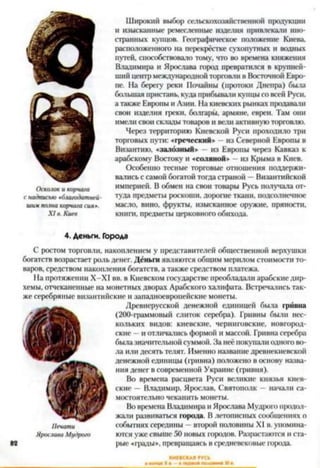 Осколок и корчага
с надписью »благодатней-
шим полна корчага сия».
X I в. Киев
Широкий выбор сельскохозяйственной продукции
и изысканные ремесленные издел>ія привлекали ино­
странных купцов. Географическое положение Киева,
расположенного на перекрёстке сухопутных и водных
путей, способствовало тому, что во времена княжения
Владимира и Ярослава город превратился в крупней­
ший центр международной торговли в Восточной Евро­
пе. На берегу реки Почайны (протоки Днепра) была
большая пристань, куда прибывали купцы со всей Руси,
а также Европы и Азии. На киевских рынках продавали
свои изделия греки, болгары, армяне, евреи. Там они
имели свои склады товаров и вели активную торговлю.
Через территорию Киевской Руси проходило три
торговых пути: «греческий* из Северной Европы в
Византию, «залозный» - из Европы через Кавказ к
арабскому Востоку и «соляной* из Крыма в Киев.
Особенно тесные торговые отношения поддержи­
вались с самой богатой тогда страной —Византийской
империей. В обмен на свои товары Русь получала от­
туда предметы роскоши, дорогое ткани, подсолнечное
масло, вино, фрукты, изысканное оружие, пряности,
книго, предметы церковного обихода.4
4. Деньги. Города
С ростом торговли, накоплением у представителей общественной верхушки
богатств возрастает роль денег. Деньги являются общим мерилом стоимости то­
варов, средством накопления богатств, а также средством платежа.
На протяжении Х-Х1 вв. в Киевском государстве преобладали арабскиедир­
хемы, отчеканенные на монетных дворах Арабского халифата. Встречались так­
же серебряные византийские и западноевропейские монеты.
Древнерусской денежной единицей была гривна
(200-граммовый слиток серебра). Гривны были нес­
кольких видов: киевские, черниговские, новгород­
ские - и отличались формой и массой. Гривна серебра
былазначительной суммой. За неё покупали одного во­
ла или десять телят. Именно название древнекиевской
денежной единицы (гривна) положено в основу назва­
ния денег в современной Украине (гривня).
Во времена расцвета Руси великие князья киев­
ские —Владимир, Ярослав, Святополк - начали са­
мостоятельно чеканить монеты.
Во времена Владимира и Ярослава Мудрого продол­
жали развиваться города. Влетописных сообщениях о
событиях середины - второй половины XI в. упомина­
ются уже свыше 50 новых городов. Разрастаются и ста­
рые «грады*, превращаясь в средневековые города.
Печати
Ярослава Мудрого
 