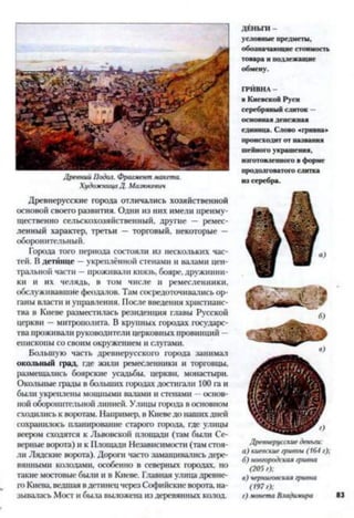 Древний Подол. Фрагмент макета.
ХудожницаД. Мазюкевич
Древнерусские города отличались хозяйственной
основой своего развития. Одни из них имели преиму­
щественно сельскохозяйственный, другие — ремес­
ленный характер, третьи — торговый, некоторые —
оборонительный.
Города того периода состояли из нескольких час­
тей. В детинце —укреплённой стенами и валами цен­
тральной части —проживали князь, бояре, дружинни­
ки и их челядь, в том числе н ремесленники,
обслуживавшие феодалов. Там сосредоточивались ор­
ганы власти и управления. После введения христианс­
тва в Киеве разместилась резиденция главы Русской
церкви —митрополита. В крупных городах государс­
тва проживали руководители церковных провинций —
епископы со своим окружением и слугами.
Большую часть древнерусского города занимал
окольный град, где жили ремесленники и торговцы,
размещались боярские усадьбы, церкви, монастыри.
Окольные грады в больших городах достигали 100 га и
были укреплены мощными валами и стенами —основ­
ной оборонительной линией. Улицы города в основном
сходились к воротам. Например, в Киеве до нашихдней
сохранилось планирование старого города, где улицы
веером сходятся к Львовской площади (там были Се­
верные ворота) и к Площади Независимости (там стоя­
ли Лядекие ворота). Дороги часто замащивались дере­
вянными колодами, особенно в северных городах, но
такие мостовые были и в Киеве. Главная улица древне­
го Киева, ведшая вдетинецчерез Софийскиеворота, на­
зывалась Мост и была выложена из деревянных колод.
ДЕНЬГИ -
условные предметы,
обозначающие стоимость
товара и подлежащие
обмену.
ГРИВНА -
в Киевской Руси
серебряный слиток —
основная денежная
единица. Слово «гривна»
происходит от названия
шейного украшения,
изготовленного в форме
продолговатого слитка
из серебра.
Древнерусские деньги:
а) киевские гривны (164 г);
б) новгородская гривна
(205 г);
в) черниговская гривна
(197 г);
г) монета Владимира
 