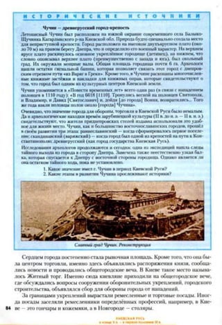 И С Т О Р И Ч Е С К И Е И с г о ч н и к и
Чучин —древнерусский город-крепость
Летописный Чучин был расположен на южной окраине современного села Балыко-
IПучинка Кагарлыкского р-на Киевской обл. Природа будто специально создала место
для неприступной крепости. Город расположен на высоком двухъярусном плато (око­
ло 70 м) на правом берегу Днепра, что и определило его военный характер. На верхнем
ярусе плато раскинулось основное укреплённое городище (детинец), на нижнем, что
словно опоясывал верхнее плато (преимущественно с запада и юга), был окольный
град. Их окружали мощные валы. Общая площадь городища почти 6 га. Археологи
нашли остатки сигнальной башни, которая позволяет связать этот город с днепров­
ским отрезком пути «из Варяг в Греки*. Кроме того, в Чучине раскопаны многочислен­
ные книжные застёжки и накладки для книжных оправ, которые свидетельствуют о
том, что город был одним из культурных центров Киевской земли.
Чучин упоминается в «Повести в|к-мениых лет* всего один раз (в связи с нападением
половцев в 1110 году): «В год 6618 11110]. Тронулись весной на половцев Святополк.
и Владимир, и Давид [Святославич] и, дойдя [до гарода| Вопия, возвратились... Того
же года взяли половцы полон около [города) Чучина*.
Очевидно, что значение города для обороны, торговли в Киевской Руси было немалым.
Да и археологические находки времён зарубинецкой культуры (II в. до и. э. —II в. и. э.)
свидетельствуют, что жители приднепровских степей издавна использовали это удоб­
ное для жизни место. Чучин, как и большинство восточнославянских городов, прошёл
в своём развитии три этапа: раннеславянский —когда сформировалось первое поселе­
ние; скандинавский (варяжский) —когда город был одной из крепостей на пути к Кон­
стантинополю; древнерусский (как гчцюд государства Киевская Русь).
Исследования археологов продолжаются и сегодня: одна из экспедиций нашла следы
тайного выхода из города в сторону Днепра. Замечена также неестественно узкая бал­
ка, которая спускается к Днепру с восточной стороны городища. Однако является ли
она остатком тайного хода, пока не установлено.
1. Какое значение имел г. Чучин в период Киевской Руси?
2. Какие этапы в развитии Чучина прослеживают историки?
Сердцем города постепенно стала рыночная площадь. Кроме того, что она бы­
ла центром торговли, именно здесь объявлялись распоряжения князя, сообща­
лись новости и проводились общегородские веча. В Киеве такое место называ­
лось Житный торг. Именно сюда киевляне приходили на общегородское вече,
где обсуждались вопросы сооружения оборонительных укреплений, городского
строительства, объявлялся сбор для обороны города от нападений.
За границами укреплений вырастали ремесленные и торговые посады. Иног­
да посады заселяли ремесленники определённых профессий, например, в Кие-
84 ве —это гончары и кожемяки, а в Новгороде —столяры.
 