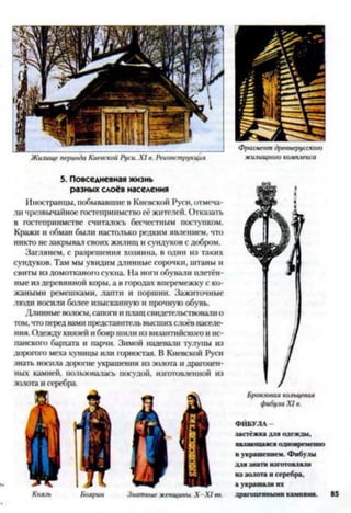 Жилище периода Киевской Руси. X I в. Реконструкция
Фрагмент древнерусского
жилищного комплекса
5. Повседневная жизнь
разных слоёв населения
Иностранцы, побывавшие в Киевской Руси, отмеча­
ли чрезвычайное гостеприимство её жителей. Отказать
в гостеприимстве считалось бесчестным поступком.
Кражи и обман были настолько редким явлением, что
никто не закрывал своих жилищ и сундуков с добром.
Заглянем, с разрешения хозяина, в один из таких
сундуков. Там мы увидим длинные сорочки, штаны и
свиты из домотканого сукна. На ноги обували плетён­
ные из деревянной коры, а в городах вперемежку с ко­
жаными ремешками, лапти и поршни. Зажиточные
люди носили более изысканную и прочную обувь.
Длинные волосы, сапоги и плащ свидетельствовали о
том,чтоперед вами представительвысших слоёв населе­
ния. Одежду князей и бояр шили из византийского и ис­
панского бархата и парчи. Зимой надевали тулупы из
дорогого меха куницы или горностая. В Киевской Руси
знать носила дорогие украшения из золота и драгоцен­
ных камней, пользовалась посудой, изготовленной из
золота и серебра.
Князь Боярин Знатные женщины. Х -Х 1 вв.
Бронзовая кольцевая
фибула X I в.
ФИБУЛА
застёж к а для одеж ды ,
являю щ аяся одновременно
н украш ением. Ф ибулы
д л я знати изготовляли
и з золота и серебра,
а украш али их
драгоценны ми камнями. 85
 