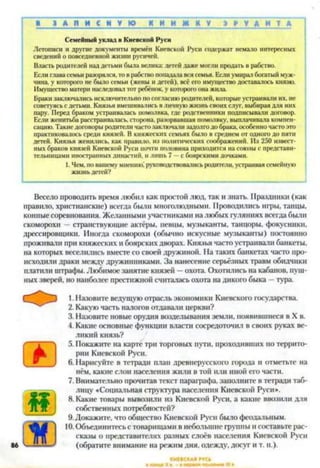 ■ З А П И С Н У Ю К Н И Ж К У Э Р У Д И Т А
Семейный уклад в Киевской Руси
Летописи и другие документы времён Киевской Руси содержат немало интересных
сведений о повседневной жизни русичей.
Власть родителей над детьми была велика: детей даже могли продать в рабство.
Если глава семьи разорялся, то в рабство попадала вся семья. Если умирал богатый муж­
чина, у которого не было семьи (жены и детей), всё его имущество доставалось князю.
Имущество матери наследовал тот ребёнок, у которого она жила.
Браки заключались исключительно по согласию родителей, которые устраивали их, не
советуясь с детьми. Князья вмешивались в личную жизнь своих слуг, выбирая для них
пару. Перед браком устраивалась помолвка, где родственники подписывали договор.
Если женитьба расстраивалась, сторона, разорвавшая помолвку, выплачивала компен­
сацию. Такие договоры родители часто заключали задолго до брака, особенно часто это
практиковалось среди князей. В княжеских семьях было в среднем от одного до пяти
детей. Князья женились, как правило, из политических соображений. Из 250 извест­
ных браков князей Киевской Руси почти половина приходится на союзы с представи­
тельницами иностранных династий, и лишь 7 —с боярскими дочками.
1. Чем. по вашему мнению! руководствовались родители, устраивая семейную
жизнь детей?
Весело проводить время любил как простой люд, так и знать. Праздники (как
правило, христианские) всегда были многолюдными. Проводились игры, танцы,
конные соревнования. Желанными участниками на любых гуляниях всегда были
скоморохи —странствующие актёры, певцы, музыканты, танцоры, фокусники,
дрессировщики. Иногда скоморохи (обычно искусные музыканты) постоянно
проживали при княжеских и боярских дворах. Князья часто устраивали банкеты,
на которых веселились вместе со своей дружиной. На таких банкетах часто про­
исходили драки между дружинниками. За нанесение серьёзных травм обидчики
платили штрафы. Любимое занятие князей —охота. Охотились на кабанов, пуш­
ных зверей, но наиболее престижной считалась охота на дикого быка —тура.12345678910
1. Назовите ведущую отрасль экономики Киевского государства.
2. Какую часть налогов отдавали церкви?
3. Назовите новые орудия возделывания земли, появившиеся в X в.
4. Какие основные функции власти сосредоточил в своих руках ве­
ликий князь?
5. Покажите на карте три торговых пути, проходивших по террито­
рии Киевской Руси.
6. Нарисуйте в тетради план древнерусского города и отметьте на
нём, какие слои населения жили в той или иной его части.
7. Внимательно прочитав текст параграфа, заполните в тетради таб­
лицу «Социальная структура населения Киевской Руси*.
8. Какие товары вывозили из Киевской Руси, а какие ввозили для
собственных потребностей?
9.Докажите, что общество Киевской Руси было феодальным.
10.Объединитесь с товарищами в небольшие группы и составьте рас­
сказы о представителях разных слоёв населения Киевской Руси
(обратите внимание на режим дня, одежду, досуг и т. п.).
 