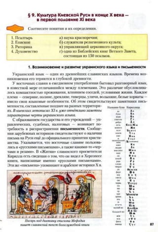 § 9. Культура Киевской Руси в конце X века —
в первой половине XI века
Соотнесите понятия и их определения.
1. Псалтырь а) наука красноречия;
2. Епископ б) служители религиозного культа;
3. Риторика в) управляющий церковного округа;
4. Духовенство г) одна из Библейских книг Ветхого Завета,
состоящая из 150 псалмов.
Названиебукв Кириллица
1. Возникновение и развитие украинского языка и письменности
Украинский язык —один из древнейших славянских языков. Времена воз­
никновения его теряются в глубокой древности.
У восточных славян в ежедневном употреблении бытовал разговорный язык,
в известной мере отличавшийся между племенами. Это различие обусловлива­
лось компактностью проживания, влиянием соседей, условиями жизни. Каждое
племя —северяне, поляне, древляне, тиверцы, уличи, волыняне, белые хорваты —
имело свои языковые особенности. Об этом свидетельствуют памятники пись­
менности, составленные позднее на разных территори­
ях. В киевскихлетописяхXI в. уже отчётливозаметны
характерные черты украинского языка. ^ Ц*
С образованием государства и его учреждений —уп- ««">» £'
равленческих, судебных, налоговых — возникает по- «г* е•«>№■<
требность в распространении письменности. Сообще-
пня зарубежных историков свидетельствуют о наличии ' >
письма на Руси ещё до официального принятия христи- Т | ,Гч"
анства. Указывается, что восточные славяне пользова- «>“■
лись и «русскими письменами», а также какими-то «чер- лыдт. л*
тами и резами». В «Житии» славянского просветителя н“наш"с нМц"
Кирилла есть сведения о том, что он видел в Херсонссе °"п » ю
книги, написанные именно «русскими письменами». рЦы р р
Эти же «письмена» упоминаюти арабские историки X в. ^ ®
ук Оуоу«»
ферт ф ♦
Писарь под диктовку епископа Мефодия
пишет славянский текст богослужебной книги
 