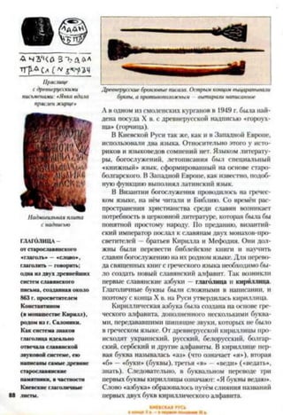 А Ч З 'Ч О З Ь АЛЛ
тгр-&с*
Пряашце
с древнерусскими
письменами: *Янка вдача
пряслен жирце*
Надмогильная плита
с надписью
ГЛАГОЛИЦА -
от старославянскою
«глаголь» —«слово»,
глаголить —говорить;
одна из двух древнейших
систем славянского
письма, созданная около
863 г. просветителем
Константином
(в монашестве Кирилл),
родом из г. Салоники.
Как система знаков
глаголица идеально
отвечала славянской
звуковой системе, ею
написаны самые древние
старославянские
памятники, в частности
Киевские глаголичныс
88 листы.
Древнерусские бронзовые писаю. Острым концом выцарапываю
буквы, а противоположным вытираю написанное
А в одном из смоленских курганов в 1949 г. была най­
дена посуда X в. с древнерусской надписью «гороух-
ща* (горчица).
В Киевской Руси так же, как и в Западной Европе,
использовали два языка. Относительно этого у исто­
риков и языковедов сомнений нет. Языком литерату­
ры, богослужений, летописания был специальный
«книжный» язык, сформированный на основе старо-
болгарского. В Западной Европе, как известно, подоб­
ную функцию выполнял латинский язык.
В Византии богослужения проводилось на гречес­
ком языке, на нём читали и Библию. Со времён рас­
пространения христианства среди славян возникает
потребность в церковной литературе, которая была бы
понятной простому народу. По преданию, византий­
ский император послал к славянам двух монахов-про-
светнтелей —братьев Кирилла и Мефодия. Они дол­
жны были перевести библейские книги и научить
славян богослужению на их родном языке. Для перево­
да священных книг с греческого языка необходимо бы­
ло создать новый славянский алфавит. Так возникли
первые славянские азбуки - глаголица н кириллица.
Глаголичные буквы были сложными в написании, и
поэтому с конца X в. на Руси утвердилась кириллица.
Кириллическая азбука была создана на основе гре­
ческого алфавита, дополненного несколькими буква­
ми, передававшими шипящие звуки, которых не было
в греческом языке. От древнерусской кириллицы про­
исходят украинский, русский, белорусский, болгар­
ский, сербский и другие алфавиты. В кириллице пер­
вая буква называлась «аз» (что означает «я»), вторая
«б» —«буки» (буквы), третья «в» - «веди» («ведать»,
знать). Следовательно, в буквальном переводе три
первых буквы кириллицы означают: «Я буквы ведаю».
Слово «азбука» образоваюсь путём слияния названий
первых двух букв кириллического алфавита.
 