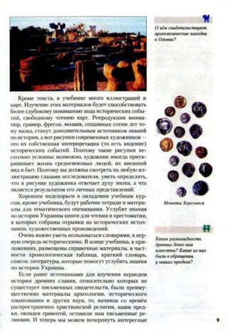 Кроме текста, в учебнике много иллюстраций и
карт. Изучение этих материалов будет способствовать
более глубокому пониманию хода исторических собы­
тий, свободному чтению карг. Репродукции миниа­
тюр, гравюр, фресок, мозаик, созданных сотни лет то­
му назад, станут дополнительным источником знаний
по истории, а вот рисунки современных художников -
это их собственная интерпретация (то есть видение)
исторических событий. Поэтому такие рисунки не­
сколько условны: возможно, художник иногда приук­
рашивает жизнь средневековых людей, их внешний
вид и быт. Поэтому вы должны смотреть на любую ил­
люстрацию глазами исследователя, уметь определять,
что в рисунке художника отвечает духу эпохи, а что
является результатом его личных представлений.
Хорошим подспорьем в овладении учебным кур­
сом, кроме учебника, будут рабочие тетради и матери­
алы для тематического оценивания. Углубят знания
но истории Украины книги для чтения и хрестоматии,
в которых собраны отрывки из исторических источ­
ников, художественных произведений.
Очень важно уметь пользоваться словарями, в пер­
вую очередь историческими. В конце учебника, в при­
ложениях. размещены справочные материалы, в част­
ности хронологическая таблица, краткий словарь,
список литературы, которые помогут углубить знания
по истории Украины.
Если ранее источниками для изучения периодов
истории древних славян, относительно которых не
существует письменных свидетельств, были преиму­
щественно материалы археологии, исторического
языкознания и других наук, то, начиная со времён
распространения христианской религии, наши пред­
ки, овладев грамотой, оставили нам письменные ре­
ликвии. И теперь мы можем почерпнуть интересные
к
О чём свидетельствуют
археологические находки
в Ольвии?
Монеты Херсонеса
«
Какие разновидности
древних денег вам
известны? Какие из них
были в обращении
у наших предков?
 