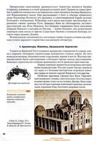 Прекрасными памятниками древнерусского творчества являются былины
(старины), дожившие в устной традиции до наших дней. Одними из самых древ­
них и наиболее интересных в историческом плане являются былины Киевского,
или Владимировой) цикла. Они рассказывают о быте и обычаях княжеского
двора Владимира Великого, его дружины, о самоотверженной борьбе русских
богатырей с кочевниками. В былинах этого цикла выступают три богатыря, ох­
ранявших южные границы Руси. Защищал Киев на «богатырских заставах»
крестьянский сын Илья Муромец. Его боевыми товарищами были киевлянин
Добрыня Никитич и выходец из Ростова —Алёша Попович, они мужественно
защищали свою землю от врагов. Существует былина о галицком богатыре, ко­
торого народ называл Дунаем.
Возникновение письменности у восточных славян создало условия для пере­
хода устного народного творчества в письменную литературу.
4. Архитектура. Живопись. Музыкальное творчество
Строители Киевской Руси создавали прекрасные сооружения из дерева, кам­
ня и кирпича. Основным строительным материалом служило дерево. Из него
возводили жилища, оборонительные сооружения, церкви и мосты. Жилища пре­
имущественно были одноэтажными, в больших городах иногда двухэтажными.
Каменное строительство особенно развивалось после введения христианства.
Первые каменные церкви были возведены иностран­
ными специалистами. Русские зодчие быстро переняли
эту науку и с большим мастерством сооружали камен­
ные храмы во многих городах Киевского государства.
Особенно красивым городом был Киев. Окружён­
ный мощными стенами, сияя куполами Золотых ворот,
величественно стоял он на склонах Днепра. Киев пора­
жал гостей просторными каменными храмами, роскош­
ными хоромами бояр, богатыми дворцами князя.
Древнерусская крепость
Вспомните названия
градов, построенных
первыми киевскими
князьями.
Собор Св. Софии. X I в.
Реконструкция Ю. Асеева,
В. Волкова, М. Кресельною
 