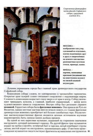 Современная фотография
части фасада Софийского
собора с уцелевшей
кладкой X I в.
МОЗАИКА -
изображение или узор,
сделанный из отдельных,
плотно подогнанных друг
к другу и закреплённых
на цементе или мастике
разноцветных кусочков
стекла, мрамора, камня.
ФРЕСКА -
картина, написанная
красками (водяными или
на известковом молоке)
на свежей влажной
штукатурке.
Лучшим украшением города был главный храм древнерусского государства
Софийский собор.
Композиция собора сложна, но одновременно и чрезвычайно гармонична.
Открытые арки галерей словно связывают сооружение с окружающим миром.
Сложность композиции возрастает снизу вверх и от края в центр. Собор увенчи­
вают тринадцать куполов, а главный, наиболее украшенный, — центр всего
художественного замысла сооружения. Внутри собор был роскошно украшен
мозаикой. Гордостью собора была фресковая живопись. Она пришла на Русь из
Византии, однако местные мастера внесли немало нового, и с годами фресковая
древнерусская живопись приобретает всё больше самобытных черт. Реалистич­
ные высокохудожественные фрески являются ценным источником изучения
мировоззрения, быта, одежды наших далёких предков.
На одной из них нарисован музыкант, играющий на старинном смычковом
инструменте, который напоминает скрипку. На другой фреске трое музыкантов
играют на трубах и флейте, четвёртый бьёт в тарелки, пятый перебирает струны
лютни, шестой играет на инструменте, напоминающем арфу. О местном проис­
хождении музыкантов свидетельствуют фрагменты музыкальных инструментов 91
 