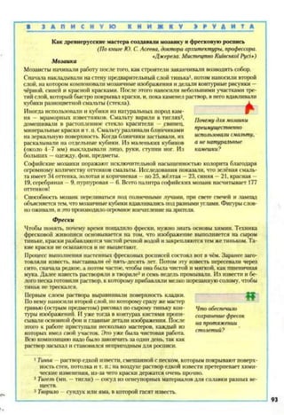 В З А П И С И V Ю К Н И Ж К V Э Р У Д И Т А
Как древнерусские мастера создавали мозаику и фресковую роспись
(По книге Ю. С. Асеева, доктора архитектуры, профессора.
«Джерела. Мистецтво Київської Русі»)
Мозаика
Мозаисты начинали работу после того, как строители заканчивали возводить собор.
Сначала накладывали на стену предварительный слой тинька1, потом наносили второй
слой, на котором компоновали мозаичные изображения и делали контурные рисунки —
чёрной, синей и красной красками. После этого наносили небольшими участками тре­
тий слой, который быстро покрывал краски, и, пока каменел раствор, в него вдавливали
кубики разноцветной смальты (стекла). ________________ А
Иногда использовали и кубики из натуральных пород кам­
ня — мраморных известняков. Смальту варили в тиглях2,
домешнвати в растопленное стекло красители - свинец,
минеральные краски и т. п. Смальту разливали блинчиками
на зеркальную поверхность. Когда блинчики застывали, их
раскаты нали на отдельные кубики. Из маленьких кубиков
(около 4-7 мм) выкладывати лицо, руки, ступни ног. Из
больших —одежду, фон, предметы.
Почему для мозаики
преимущественно
использовали смальту,
а не натуральные
камешки?
Софийские мозаики поражают исключительной насыщенностью колорита благодаря
огромному количеству оттенков смальты. Исследования показали, что зелёная смаль­
та имеет 34 оттенка, золотая и коричневая —по 25, жёлтая —23, синяя —21, красная -
19, серебряная - 9, пурпуровая —6. Всего палитра софийских мозаик насчитывает 177
оттенков!
Способность мозаик переливаться под солнечными лучами, при свете свечей и лампад
объясняется тем, что мозаичные кубики вдавливались под разными углами. Фигуры слов­
но оживали, и это производило огромное впечатление на зрителя.
Фрески
Чтобы понять, почему время пощадило фрески, нужно знать основы химии. Техника
фресковой живописи основывается на том, что изображение выполняется на сыром
тиньке, краски разбавляются чистой речной водой и закрепляются тем же тиньком. Та­
кие краски не осыпаются и не выцветают.
Процесс выполнения настенных фресковых росписей состоял вот в чём. Заранее заго­
товляли известь, выстаивали её пять-десять лет. Потом эту известь пересевали через
сито, сначала редкое, а потом частое, чтобы она была чистой и мягкой, как пшеничная
мука. Далее известь растворяли в твориле3и семь недель промывали. Из извести и бе­
лого песка готовили раствор, к которому прибавляли мелко порезанную солому, чтобы
тиньк не трескался.
Первым слоем раствора выравнивали поверхность кладки.
1 По нему наносили второй слой, по которому сразу же мастер
гравмо (острым предметом) рисовал по сырому тиньку кон­
туры изображений. И уже тогда в контурах кистями пропи­
сывали основной фон и главные детали изображения. После
этого к работе приступали несколько мастеров, каждый из
которых имел свой участок. Это уже была чистовая работа.
Всю композицию надо было закончить за один день, так как
раствор засыхал и становился непригодным для росписи.
1Тиньк - раствор едкой извести, смешанной с песком, которым покрывают поверх­
ность стен, потолка и т. п.; на воздухе раствор едкой извести претерпевает хими­
ческие изменения, из-за чего краски держатся очень прочно.
2 Тигель (ми. —тигли) —сосуд из огнеупорных материалов для сплавки разных ве­
ществ.
3 Творило - сундук или яма, в которой гасят известь.
Что обеспечило
сохранение фресок
на протяжении
столетий?
 