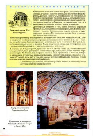 8 З А П И С Н У Ю К Н И Ж К У З
О княжеских застольях в стольном граде Киеве складывались
легенды. Участие в банкетах принимали и богатыри Илья Му­
ромец, Добрыня Никитич. Алеша Попович. Об этомдовольно
подробно рассказываютбылины и думы. А вотдетали относи­
тельно архитектурною облика зданий, где происходили тор­
жественные приёмы, собирались государственные советы и
развлекались подданные великого князя, неизвестны.
Достоверных сведений о том. какие символы украшали
тронный зал. фасады княжеских дворцов, нет. Былины упо­
минают « п а к ты белокаменные, терема высокие с хрус­
тальными окнами». Без сомнения, дворцы были и высоки­
ми, и представительными.
Известный архитектор и исследователь исторического прошлого Киевской Руси Ю. Асе­
ев предлагает свой вариант реконструкции великокняжеского дворца X -XI вв. —высо­
кая четырёхгранная башня, встроенная в центральную часть сооружения. Венчаетеё лёг­
кий остроконечный купол со шпилем. Фасад представлен в виде ряда полукруглых арок
с окнами, отделёнными друг от друга изысканными колонами.
В Киеве на ул. Владимирской, буквально за 40 м от того места, где, по свидетельству
исследователей, была резиденция князя Владимира, есть здание, очень похожее на ре­
конструкцию Ю. Асеева Дом соорудил в начале XX в. архитектор А. Кобелев, которо­
го вдохновили летописные и народные рассказы о княжеских дворцах. К слову, в «Ле­
тописи Русской* речь идёт о том, что рядом с хоромами Владимира Великого стояли
античная статуя и квадрига (четвёрка) коней.
1. Сделайте предположение, как и почему могли попасть к киевскому князю
античная статуя и квадрига коней.
Княжеский терем. X I в.
Реконструкция
 