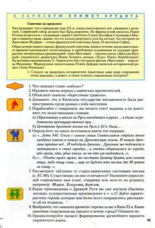 И И Ж Н У Э Р У Д И Т А■ 1 А П Н С Н У Ю Я
Спасение из прошлого
Рассказывают, что в тридцатые года XX в., когда уничтожалось всё. связанное с рели­
гией. Софийский собор должен был быть разрушен. Но французский писатель Ромен
Роллан встретился с тогдашним главой Советского Союза Иосифом Сталиным в Мос­
кве и защитил храм, заявив, что его нельзя разрушать хотя бы потому, что построен он
Ярославом Мудрым —отцом французской королевы Анны. И выстояла София...
Образ дочери нашего народа, французской королевы Анны в течение продолжительно­
го времени вдохновляет отечественных и зарубежных художников на создание прек­
расных литературных произведений. Анна Ярославна героиня пьесы «Ярослав Муд­
рый» украинского драматурга Ивана Кочерги, романа «Чудо* Павла Загребельного.
По мотивам произведения А. Ладинского был поставлен фильм «Ярославна - короле­
ва Франции». Французская писательница Режин Дефорж написала исторический ро­
ман «Анна Киевская».
1. Следует ли разрушать исторические памятники даже ради сооружения
очень красивых, а может, и очень нужных современных построек?
с О 3 1. Что означает слово «азбука»?
2. Назовите имена первых славянских просветителей.
3. Объясните понятие «берестяные грамоты».
4. Докажите, что в Киевском государстве письменность была рас­
пространена среди разных слоёв населения.
5. Поработайте с товарищем: вы читаете текст задания, а он допол­
няет его недостающими словами.
а) Образование и школа на Руси находились в руках... и были сосре­
доточены преимущественно при....
б) Центрами духовной жизни на Руси в XI в. были....
6.Определите, из каких источников взяты эти отрывки:
а) «..Лето 946. Ольга с сыном своим Святославом собрала много
храбрых воинов и пошла на Древлянскую землю. И вышли древ­
ляне против неё... И победили древлян... Древляне же побежали и
затворились в своих городах... и стойко оборонялись из города,
ибо знали, что, убив князя, не на что им надеяться...*',
б) «... Убьеть мужь мужа, то мьстить братоу брата, или сынови
отца, либо отцу сына..., аще не будеть ктомьстя, то 40 гривен
за главу...*.
7. Рассмотрите таблички со старославянскими системами письма
(с. 87.89). Существенно ли они отличаются? Напишите кирилли­
цей современное имя (своё, товарища или кого-то из родных),
например: Лармд, Вллдн.иир, Арослдв.
8. Какие произведения о Древней Руси вы уже изучали (былины,
легенды, художественные произведения и т. п.)? Дайте характе­
ристику героям, которые вам более всего понравились, расскажи­
те об их подвигах.
9. Вообразите, что «машина времени» перенесла вас в Киев XI в. Какие
каменные сооружения вы увидите в центре города? Опишите их.
10. Проанализируйте процесс формирования древнейшего варианта
украинского языка. 95
 