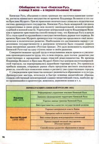 Обобщение по теме «Киевская Русь
в конце X века —в первой половине XI века»
Киевская Русь, объединив в своих границах все восточнославянские племе­
на, достигла наивысшего могущества во времена Владимира Великого и его сы­
наЯрослава Мудрого. При их правлении окончательно сложилась политическая
система древнерусского государства. Киевская Русь была монархией, где князь
сосредоточивал в своих руках всю полноту законодательной, исполнительной,
судебной и военной власти. Укрепление центральной власти Владимиром Вели­
ким и принятие христианства способствовали тому, что Киевская Русь в начале
XI в. стала одной из крупнейших и могущественнейших держав того периода. Во
времена Ярослава Мудрого древнерусское государство продолжило своё эконо­
мическое и политическое развитие. Наибольшим его достижением наряду с ук­
реплением государственности и разгромом печенегов было создание первого
свода письменных законов «Русская правда*. Это дало возможность подняться
Киевской Руси ещё на одну ступень выше в своём развитии.
Совершенствование орудий труда и возделывания земли привело к увеличе­
нию производительности труда, что, в свою очередь, дало толчок развитию уже
существующих и зарождению новых отраслей ремесленничества. Во времена
Владимира Великого и Ярослава Мудрого Киев стал центром восточноевропей­
ской торговли, где перекрещивались важнейшие торговые пути. Это приносило
прибыли князьям, открывало рынки сбыта продуктам местного земледелия и
ремесла, способствуя появлению новых и расцвету уже существующих городов.
С утверждением христианства начинает развиваться образование и культура.
Древнерусские мастера, используя и быстро осваивая византийские образцы,
создали собственный неповторимый славяно-византийский стиль, наиболее яр­
ко проявившийся в архитектуре, живописи, церковном пении и т. п.
ПЕРИОД РАСЦВЕТА КИЕВСКОЙ РУСИ (980-1054)
Владимир
(980-1015)
Реформировал управление землями Киевской Руси
Завершил формирование территории Киевской Руси
Укрепил южные границы Киевской Руси
Ввёл христианство в качестве государственной религии
Я рослав М удрый
(1019-1054)
Укрепил центральную власть Киева
Прекратил набеги печенегов на Русь
Ввёл новые формы международных отношений
Принял первый писаный свод законов
«Русская правда»
Способствовал развитию образования и науки
96
 