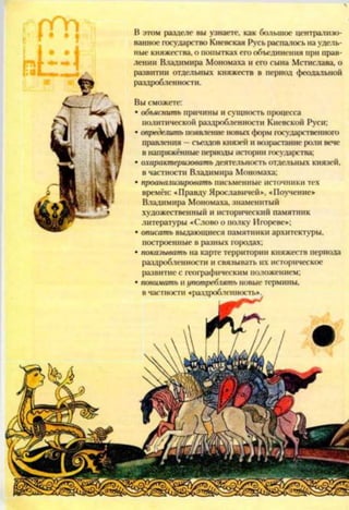 Вы сможете:
• объяснить причины и сущность процесса
политической раздробленности Киевской Руси;
• определить появление новых форм государственного
правления —съездов князей и возрастание роли вече
в напряжённые периоды истории государства;
• охарактеризовать деятельность отдельных князей,
в частности Владимира Мономаха;
• проанализировать письменные источники тех
времён: «Правду Ярославичей», «Поучение»
Владимира Мономаха, знаменитый
художественный и исторический памятник
литературы «Слово о полку Игореве»;
• описать выдающиеся памятники архитектуры,
построенные в разных городах;
• показывать на карте территории княжеств периода
раздробленности и связывать их историческое
развитие с географическим положением;
• понимать нупотреблять новые термины,
в частности «раздробленность»
В этом разделе вы узнаете, как большое централизо­
ванное государство Киевская Русь распачось на удель­
ные княжества, о попытках его объединения при прав­
лении Владимира Мономаха и его сына Мстислава, о
развитии отдельных княжеств в период феодальной
раздробленности.
 