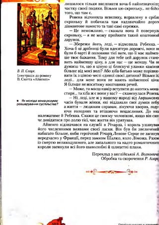В. П. Стук.
Ілюстрація до роману
В. Скотта «Айвенго»
• Як молода ж інка р озум іє
розш арування суспільства?
лишилося тільки висловити хоча б найнезначніпц
частку своєї подяки. Візьми цю скриньку... не бійсі
того, що там є.
Ровена відчинила невелику, вправлену в срібл<
скриньку й побачила там надзвичайно дорог*
діамантове намисто та такі самі сережки.
—Це неможливо, —сказала вона й повернул;
скриньку, —я не можу прийняти такий коштовний
дарунок.
—Збережи його, леді, —відмовила Ребекка. -
Хоча б ці дрібниці були вдесятеро дорожчі, вони не
були б варті й половини тієї ваги, що її має наймен­
ше твоє бажання. Тому для тебе цей дарунок стано­
вить найменшу ціну, а для нас —ще меншу. Чи не
думаєш ти, що я ціную ці блискучі уламки каміння
більше від моєї волі? Або хіба батько може порівню­
вати їх з ціною честі єдиної своєї дитини? Візьми їх,
леді... для мене вони не мають найменшої ціни,
Я більше не носитиму коштовних речей.
—Може, ти маєш намір вступити до якогось мона­
стиря... та хіба ж є вони у вас? —схаменулася Ровена.
—Ні, леді, але ж у нашому народі від Авраамових
часів бували жінки, які віддавали свої думки небу,
а життя —людяним справам, лікуючи хворих, году­
ючи голодних та втішаючи нещасливих. До них
належатиме й Ребекка. Скажи це своєму чоловікові, якщо він схо­
че довідатися про долю тієї, чиє життя він урятував.
Айвенго відзначався на службі в Річарда, і король ушанував
його численними виявами своєї ласки. Він був би звеличений
набагато більше, якби героїчний Річард Левове Серце не загинув
передчасно у Франції, перед замком Шалюз, коло Ліможа. Разом
із смертю великодушного, але запального та надто романтичного
короля загинули всі його шанолюбні й шляхетні плани.
Переклад з англійської А. Волкоеича
Обробка та скорочення Р. Азарх
-О.
 