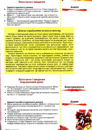 З а п и т а н н я і з а в д а н н я
Герой іст оричного ро м а н у
• Річард І є відомою історичною постаттю. У яких сценах він
з’являється інкогніто? У яких сценах він — король? Які риси
характеру він демонструє?
• Айвенго — плід творчої уяви письменника. Що спільного в
обох героїв? Вірність яким лицарським ідеалам демонструє
Айвенго?
• Ребекка — теж вигаданий художній образ. Які риси характе­
ру є визначальними в її долі? Як походження Ребекки впли­
нуло на її долю?
Аналіз
Цілісне сприйняття великого тексту
Світова література дає взірці не тільки творів малої форми, а й пропонує
тексти більш значні за своїм розміром. Двісті років тому в моду ввійшли
«товсті» романи, де в деталях розповідалося про життя людини, про її
маленькі й великі проблеми, які вона вирішувала не впродовж дня, тижня
чи кількох місяців, а впродовж кількох років або й цілого життя. Таке читан­
ня було захоплюючим: читач дізнавався про дитинство героя, його
дорослішання, про його приховані від інших (внутрішні) переживання, про
його кохання і про те, як герой навчався долати життєві перешкоди, зали­
шаючись людиною.
Читання великого за обсягом тексту відбувається упродовж тривалого
часу. Прочитавши кілька сторінок, ми відкладаємо книжку, робимо інші
справи, а наша уява продовжує працювати над прочитаним, будувати різні
варіанти подальших дій, і ми знову поспішаємо розгорнути роман на
закладці, щоб поринути у світ пригод. Коли трапляється так, що книжка
лишається нерозкритою на столі впродовж кількох днів, то окремі події
забуваються. Тоді варто переглянути кілька попередніх сторінок, щоб ожи­
вити в пам’яті вже прочитане. Якщо йдеться про програмовий твір, то вар­
то завести читацький щоденник. Це тренує пам’ять і вміння узагальнювати.
З а п и т а н н я і з а в д а н н я
(п ід с у м к о в и й у р о к )
• Перекажи близько до тексту ключові епізоди роману «Айвен­
го». Чи створюють вони в тебе враження цілісності твору,
достатньої для розуміння?
# У яких епізодах зображення боротьби англосаксів з нормана­
ми в XII ст. є головною темою?
Спостереження
Худож ні за с о б и іст оричного ро м а ну
• Якими художніми засобами в романі «Айвенго» зображується
боротьба англосаксів з норманами в XII ст. і усобиці нор­
манів?
• Які художні засоби використав автор для створення історич­
ного колориту?
• Наведи приклади зображення панорами життя середньовіч­
ної Англії (історичного колориту) в романі.
• Які реальні історичні події і постаті згадуються в романі?
• Якою постає історія в уявленні автора?
• Упідручнику з історії Середніх віків знайди інформацію про
Річарда Левове Серце. Порівняй з образом короля в романі.
 