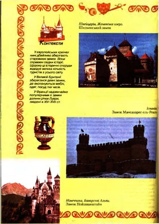 (5^її^>
У європейських країнах
нинідбайливо зберігають
старовинні замки. Вони
справж ні свідки історії.
Щ о р оку ц і історичні споруди
відвідує велика кількість
туристів з усього світу.
У Великій Британії
збереглися д а в н і замки,
д е експонуються меблі,
одяг, посуд тих часів.
У Ф р а нції надзвичайно
популярними є зам ки
до ли ни річки Луари,
зведені в ХІУ-ХУН ст.
Ш вейцарія, Ж еневське озеро.
Шильонський замок
Іспанія,
Замок Мансанарес-ель-Реаль
Німеччина, Баварські Альпи.
Замок Нойшванштайн
 