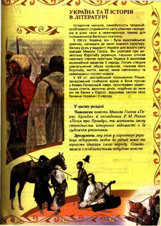 УКРАЇНА ТА II ІСТОРІЯ
В ЛІТЕРАТУРІ
Історичне минуле, самобутність традицій,
особливості сприйняття світу різними народа­
ми в різні часи є невичерпною темою для
письм енників багатьох поколінь.
У XIX ст. Україна, хоч і була європейською
країною, належала до мало знаного простору.
Велику роль у відкритті України для всього світу
відіграв Микола Гоголь. Він розповів про ви­
звольну боротьбу українців, першим описав
неосяжні степові простори України й змалював
волелюбний характер її народу. Гоголь створив
узагальнений образ козацтва, показав його
боротьбу, життя, звичаї, вивів найтиповіші та
найяскравіші постаті козаків.
У XX ст. австрійський письменник Рільке,
зачарований глибокою вірою в Бога прочан
у Києво-Печерській лаврі, просторами україн­
ських степів, величчю річок, подібних до яких
він не бачив у Європі, відкриває світові, своє
бачення України і її народу.
У цьому розділі
Читаючи повість Миколи Гоголя «Та­
рас Бульба» й оповідання Р. М. Рільке
«Пісня про Правду», ти матимеш змогу
співвіднести історичні відомості з їх
художнім утіленням.
Зрозумієш, яку роль у характері укра­
їнця відіграють любов до рідної землі та
вірність ідеалам свого народу. Ознайо­
мишся з особливостями побудови повісті.
 
