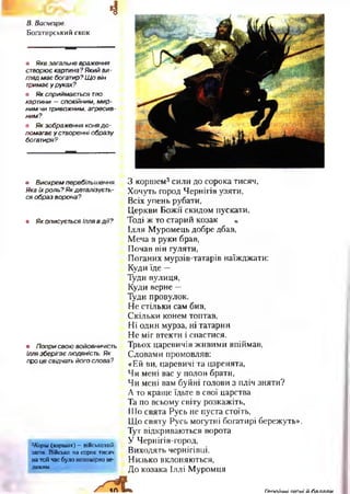 4В. Васнецов.
Богатирський скок
• Яке загальне враження
створює картина?Який ви­
гляд м ає богатир? Щ о він
тримає у руках?
• Як сприймається тло
картини — спокійним, м и р ­
ним чи тривожним, агресив­
ним?
• Як зображення коня д о -
помагає у створенні образу
богатиря?
• Виокрем перебільшення.
Яка їх роль? Як деталізуєть­
ся образ ворона?
• Як описується Ілля в д ії?
• Попри свою войовничість
Ілля зберігає людяність. Як
про це свідчать його слова?
Жорш (коршак) —військовий
загін. Військо на сорок тисяч
на той час було непомірно ве­
ликим.
З коршем3сили до сорока тисяч,
Хочуть город Чернігів узяти,
Всіх упень рубати,
Церкви Божії скидом пускати.
Тоді ж то старий козак *
Ілля Муромець добре дбав,
Меча в руки брав,
Почав він гуляти,
Поганих мурзів-татарів наїжджати:
Куди їде —
Туди вулиця,
Куди верне —
Туди провулок.
Не стільки сам бив,
Скільки конем топтав,
Ні один мурза, ні татарин
Не міг втекти і спастися.
Трьох царевичів живими впіймав,
Словами промовляв:
«Ей ви, царевичі та царенята,
Чи мені вас у полон брати,
Чи мені вам буйні голови з пліч зняти?
А то краще їдьте в свої царства
Та по всьому світу розкажіть,
їїТо свята Русь не пуста стоїть,
Що святу Русь могутні богатирі бережуть».
Тут відкриваються ворота
У Чернігів-город,
Виходять чернігівці,
Низько вклоняються,
До козака Іллі Муромця
Ге*пгіічні п іс н і й гіяляли
 