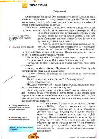 ТАРАС БУЛЬБА
(Скорочено)
І
«А повернися-но, сину! Ото кумедний ти який! Що це на вас за
попівські підрясники? І отак усі ходять в академії?» Такими слова­
ми зустрів старий Бульба двох синів своїх, що вчилися в київській
бурсі1і приїхали додому до батька.
Сини його тільки-но злізли з коней. Це були два дужі молодці,
що дивилися ще спідлоба, як недавно випущені семінаристи. Міц­
ні, здорові обличчя їхні були вкриті першим пухом
• Як автор підкреслю є волосся, якого ще не торкалася бритва. Вони були
молодість синів старого дуже збентежені таким вітанням батька і стояли не-
Бульби? '7
рухомо, втупивши очі в землю.
—Стійте, стійте! Дайте мені роздивитися вас гар-
• Як батько глузує з синів? ненько, —казав далі він, повертаючи їх, —які ж довгі
на вас свитки! Оце свитки! Таких свиток ще й на світі
не було. А побіжи котрий-небудь з вас! Я подивлюся, чи не гепнеть­
ся він на землю, заплутавшись у поли.
—Не смійся, не смійся, батьку! —сказав нарешті старший із них.
—Ти диви, який пишний! А чого ж би й не сміятися?
—Та так, хоч ти мені й батько, а як будеш сміятися, то, Їй-Богу,
одлупцюю!
—Ах ти, сякий-такий сину! Як, батька?.. —сказав Тарас Бульба,
відступивши з дива кілька кроків назад.
—Та хоч і батька.. За кривду не подивлюся й не поступлюся
ні перед ким.
—Як же ти хочеш зі мною битися? Хіба навкулачки?
—Та вже як доведеться.
—Ну, давай навкулачки! —казав Тарас Бульба, засукавши рука­
ви, —подивлюся я, що за людина ти в кулаці!
—Дивіться, добрі люди: здурів старий! зовсім з’їхав з глуз­
ду! —казала бліда, худорлява й добра мати їх, що стояла коло
порога і не встигла ще обняти ненаглядних дітей своїх. —Діти
приїхали додому, більше року їх не бачили, а він задумав не знати
що: навкулачки битися!
—Та він славно б’ється! —казав Бульба, спинив­
шись. —Їй-Богу, добре! —говорив він далі, трохи
опоряджаючись, —так, що хоч би й не пробувати.
Добрий козак буде! Ну, здоров, синку! почоломкає­
мось! —І батько з сином стали цілуватися. —Доб­
ре, синку! Ось так лупцюй кожного, як мене стусав;
нікому не спускай! А все-таки кумедне на тобі
вбрання: що це за мотузка висить? А ти, бельбасе,
чого стоїш і руки опустив? —казав він, звертаючись
до молодшого, —чого ж ти, собачий сину, не відлуп­
цюєш мене?
• У чому ВИЯВЛЯЄТЬСЯ
батькова радість під час
зустрічі з синами?
• Відшукай у тексті
простонародну лексику.
1Бурса — ту т : ч о л о в іч а д у х о в ­
н а ш к о л а .
Україна та і'ї історія в літературі
 