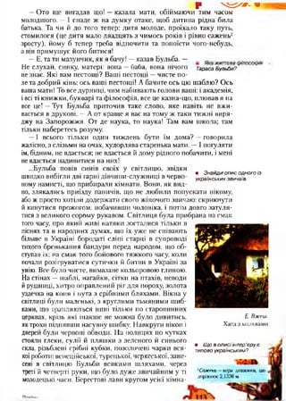 • Знайди опис одного із
українських звичаїв.
§*  ^ / # - 1
—Ото ще вигадав що! —казала мати, обіймаючи тим часом
молодшого. —І спаде ж на думку отаке, щоб дитина рідна била
батька. Та чи й до того тепер: дитя молоде, проїхало таку путь,
стомилося (це дитя мало двадцять з чимось років і рівно сажень2
зросту), йому б тепер треба відпочити та попоїсти чого-небудь,
а він примушує його битися!
—Е, та ти мазунчик, як я бачу! —казав Бульба. — .. ..
Не слухай, синку, матері: вона —баба, вона нічого Тараса Бульби?
не знає. Які вам пестощі? Ваші пестощі —чисте по­
ле та добрий кінь: ось ваші пестощі! А бачите ось цю шаблю? Ось
ваша мати! То все дурниці, чим набивають голови ваші: і академія,
і всі ті книжки, букварі та філософія, все це казна-що, плював я на
все це! —Тут Бульба приточив таке слово, яке навіть не вжи­
вається в друкові. —А от краще я вас на тому ж таки тижні виря­
джу на Запорожжя. От де наука, то наука! Там вам школа; там
тільки наберетесь розуму.
—І всього тільки один тиждень бути їм дома? —говорила
жалісно, з слізьми на очах, худорлява старенька мати. —І погуляти
їм, бідним, не вдасться; не вдасться й дому рідного побачити, і мені
не вдасться надивитися на них!
...Бульба повів синів своїх у світлицю, звідки
швидко вибігли дві гарні дівчини-служниці в черво­
ному намисті, що прибирали кімнати. Вони, як вид­
но, злякались приїзду паничів, що не любили попускати нікому,
або ж просто хотіли додержати свого жіночого звичаю: скрикнути
й кинутися прожогом, побачивши чоловіка, і потім довго затуля­
тися з великого сорому рукавом. Світлиця була прибрана на смак
того часу, про який живі натяки зосталися тільки в
піснях та в народних думах, що їх уже не співають
більше в Україні бородаті сліпі старці в супроводі
тихого бренькання бандури перед народом, що об­
ступав їх; на смак того бойового тяжкого часу, коли
почали розігруватися сутички й битви в Україні за
унію. Все було чисте, вимазане кольоровою глиною.
На стінах —шаблі, нагайки, сітки на птахів, неводи
й рушниці, хитро оправлений ріг для пороху, золота
уздечка на коня і пута з срібними бляхами. Вікна у
світлиці були маленькі, з круглими тьмяними шиб­
ками, що трапляються нині тільки по старовинних
церквах, крізь які інакше не можна було дивитись,
як трохи піднявши насувну шибку. Навкруги вікон і
дверей були червоні обводи. На полицях по кутках
стояли глеки, сулії й пляшки з зеленого й синього
скла, різьблені срібні кубки, позолочені чарки вся­
коїроботи: венеційської, турецької, черкеської, зане­
сені в світлицю Бульби всякими шляхами, через
треті й четверті руки, що було дуже звичайним у ті
молодецькі часи. Берестові лави кругом усієї кімна-
Е. Вжеш.
Х ата з мальвами
• Щ о в описі інтер’єру є
типово українським?
2Сажень —м ір а д о в ж и н и , щ о
д о р ів н ю є 2 ,1 3 3 6 м.
 