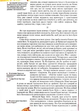 землею два димарі скромного їхнього будиночка та
верхи дерев, по сучках яких вони лазили, як білки;
один тільки далекий луг ще стелився перед ними,—
той луг, що по ньому вони могли пригадати всю
історію свого життя, від літ, коли качалися по ро­
сяній траві його, до літ, коли ждали в ньому чорнобриву козачку,
яка боязко летіла через нього своїми свіжими, бистрими ніжками.
Ось уже самий тільки журавель над криницею з прив’язаним
угорі колесом од воза самотньо стирчить у небі; уже рівнина, що
вони проїхали, здається здаля горою і все собою закрила. Про­
щайте, і дитинство, і ігри, і все, і все!
II
Всі три вершники їхали мовчки. Старий Тарас думав про давнє:
перед ним проходила його молодість, його літа, його минулі літа, по
яких завжди плаче козак, який хотів би, щоб усе життя його було
молодістю...
Сини його поринули в інші думки. Але треба сказати більше про
синів його. їх віддали на дванадцятім році до Київської академії, бо
вся поважна старшина того часу вважала за необхідне дати вихован­
ня своїм дітям, хоч робилося це для того, щоб потім зовсім забути
його. Вони тоді були, як усі, хто вступав до бурси, дикі, виховані на
волі, і там уже вони звичайно трохи шліфувалися та набирали чо­
гось спільного, що робило їх схожими один на одного. Старший, Ос­
тап, почав з того свій шлях, що першого ще року втік. Його заверну­
ли, відшмагали тяжко й посадили за книжку. Чотири рази закопував
він свого букваря в землю, і чотири рази, вибивши його немилосерд­
но, купували йому нового. Та, безперечно, він би зробив те саме і
вп’яте, якби батько не дав йому урочистої обіцянки продержати
його в монастирських служках цілих двадцять років і не заприсяг­
нувся наперед, що він не побачить Запорожжя повік, якщо не вив­
читься в академії всіх наук... Остапа вважали завжди одним з най­
кращих товаришів. Він рідко верховодив іншими в
зухвалих витівках —обнести чужий садок чи город,
та зате він був завжди одним з перших, що підходили
під прапор заповзятливого бурсака, і ніколи, ні в яко­
му разі, не виказував своїх товаришів. Ніякі канчуки
й різки не могли примусити його це зробити. Був він суворий до
інших спокус, крім війни та веселої гульні; принаймні ніколи майже
про інше не думав. Він був прямодушний з рівними. Він був добрий .
у такій мірі, в якій тільки можна було бути з такою вдачею і в
тодішній час. Його щиро зворушили сльози бідної матері, ітільки це
його бентежило й примушувало задумливо схилити голову.
Менший брат його, Андрій, мав почуття трохи
живіші і якось більш розвинені. Учився він охочіше
• Які р иси характеру виріз-  без напруження, з яким звичайно береться до на-
няють Андрія? « с • г- • ч
уки важка и сильна вдача. Він був винахідливіший,
ніж його брат; частіше бував верховодою в досить
/ Л __________
• Як впливає бурса на
формування характеру ви ­
хованців?
• У чом у Остап був пе р ­
ш им?
• Щ о виділяє автор в описі
українського хутора? З яки­
м и традиційними народно­
поетичними образами
дом івки пов'язаний опис?
 