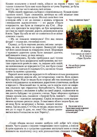 Чому споважнів Тарас?
Козаки позлазили з коней своїх, зійшли на пором і через три
години плавання були вже коло берегів острова Хортиці, де була
тоді Січ, що так часто міняла свій осідок.
Юрба людей сварилась на березі з перевізниками. Козаки підпо-
пружили коней. Тарас споважнів, затягнув на собі міцніше пояс
ігордо провів рукою по вусах. Молоді сини його теж
оглянули себе з ніг до голови з якимсь острахом
і невиразним задоволенням —і всі разом в’їхали
в передмістя, що було за півверсти від Січі. ...Пер­
ший, хто трапився їм назустріч, це був запорожець,
що спав на самій середині дороги, розкинувши руки
й ноги. Тарас Бульба не міг не спинитися й не поми­
луватися з нього.
—Ич, як поважно вивернувся! Ото яка пишна
фігура! —сказав він, спинивши коня.
Справді, це була картина досить смілива: запоро­
жець, як лев, простягся на дорозі. Закинутий гордо
чуб його захоплював на піваршина землі. Шаровари
з червоного дорогого сукна були замазані дьогтем,
щоб показати повну до них зневагу.
Помилувавшись, Бульба пробирався далі тісною
вулицею, що була захаращена майстровими, які тут-
таки справляли ремесло своє, та людьми всіх націй,
що наповнювали це передмістя Січі, яке було схоже
на ярмарок і одягало й годувало Січ, що вміла тільки
іуляти та палити з рушниць.
Нарешті вони минули передмістя й побачили кілька розкиданих
куренів, укритих дерном або, по-татарському, повстю. Біля деяких
були гармати. Ніде не видно було огорожі або тих низеньких буди­
ночків з піддашшями на низеньких дерев’яних стовпчиках, що були
в передмісті. Невеликий вал та засіка, що їх зовсім ніхто не охоро­
няв, свідчили про страшенну безтурботність. Кілька дужих запо­
рожців, лежачи з люльками в зубах на самій дорозі, подивилися на
них досить байдуже і не рушили з місця. Тарас обережно проїхав з
синами проміж них, сказавши: «Здорові були, панове!» —«Здорові
були й ви!» —відповіли запорожці. Скрізь по всьому полю мальов­
ничими купками рясніли люди. З смаглявих облич видно було, що
всі вони були загартовані в битвах, зазнали всяких
знегод. Так ось вона, Січ! Ось те гніздо, звідки виліта- * На°сновічог° в
ють усі ті горді и дужі, як леви! Ось звідки розли- враженняпро с іч як
вається воля й козацтво на всю Україну!.. спільний дім ?
М,Дерегус.
Ілюстрація до повісті
М. В. Гоголя
«Тарас Бульба»
• На щ о було схоже
передмістя Січі?
III
...Скоро обидва молоді козаки здобули собі добре ім’я серед
козаків. Часто разом з іншими товаришами свого куреня, а інколи
й з усім куренем та з сусідніми куренями виступали вони в степи
полювати на незліченну силу всіх різноманітних степових птах’
 