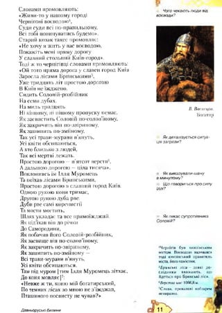 Словами промовляють:
«Живи-то у нашому городі
Чернігові воєводою4,
Суди суди всі по-правильному,
Всі тобі повинуватись будемо».
Старий козак такеє промовляє:
«Не хочу я жить у вас воєводою,
Покажіть мені пряму дорогу
У славний стольний Київ-город».
Тоді ж то чернігівці словами промовляють:
«Ой тото пряма дорога у славен город Київ
Заросла лісами Брянськими5,
Уже тридцять літ простою дорогою
В Київ неїжджено.
Сидить Соловій-розбійник
На семи дубах,
На миль тридцять
Ні кінному, ні пішому пропуску немає.
Як засвистить Соловій по-солов’їному,
Як закричить він по-звіриному,
Як зашипить по-зміїному,
Так усі трави-мурави в’януть,
Усі квіти обсипаються,
А хто близько з людей,
Так всі мертві лежать.
Простою дорогою —п’ятсот верств6,
Адальшою дорогою —ціла тисяча».
Поклонивсь їм Ілля Муромець
Та поїхав лісами Брянськими,
Простою дорогою в славний город Київ.
Одною рукою коня тримає,
Другою рукою дуба рве.
Дуби рве самі коренистії
Та мости мостить,
Шлях укладає та все прямоїжджий.
Як під’їхав він до річки
До Самородини,
Як побачив його Соловій-розбійник,
Як засвище він по-солов’їному,
Як закричить по-звіриному,
Як зашипить по-зміїному —
Всі трави-мурави в’януть,
Усі квіти обсипаються.
Там під муром [тим Ілля Муромець зітхає,
До коня мовляє]7:
«Невже ж ти, коню мій богатирський,
По темних лісах зо мною не з’їжджав,
Пташиного посвисту не чував?»
Чого чекають люди від
воєводи?
В. Васнецов.
Богатир
Як деталізується ситуа­
ція загрози?
Як виказували ш ану
в м инулому?
Щ о говориться про силу
Іллі?
Як лякає супротивника
Соловій?
■‘Чернігів був князівським
містом. Воєводою називався
тоді князівський правитель
міста, його намісник.
5Бринські ліси - деякі до­
слідники вважають, що
йдеться про Брянські ліси.
вВерства мас 1066,8 м.
7Слова, проказані кобзарем
невиразно.
Давньоруські билини
 
